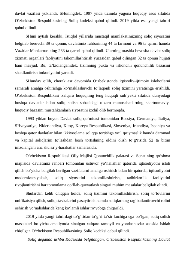 davlat vazifasi yuklandi. SHuningdek, 1997 yilda tizimda yagona huquqiy asos sifatida
O‘zbekiston Respublikasining Soliq kodeksi qabul qilindi. 2019 yilda esa yangi tahriri
qabul qilindi.
SHuni aytish kerakki, Istiqlol yillarida mustaqil mamlakatimizning soliq siyosatini
belgilab beruvchi 39 ta qonun, davlatimiz rahbarining 44 ta farmoni va 96 ta qarori hamda
Vazirlar Mahkamasining 233 ta qarori qabul qilindi. Ularning orasida bevosita davlat soliq
xizmati organlari faoliyatini takomillashtirish yuzasidan qabul qilingan 32 ta qonun hujjati
ham mavjud. Bu, ta’kidlanganidek, tizimning puxta va ishonchli qonunchilik bazasini
shakllantirish imkoniyatini yaratdi. 
SHunday qilib, chorak asr davomida O‘zbekistonda iqtisodiy-ijtimoiy islohotlarni
samarali amalga oshirishga ko‘maklashuvchi to‘laqonli soliq tizimini yaratishga erishildi.
O‘zbekiston Respublikasi xalqaro huquqning teng huquqli sub’yekti sifatida dunyodagi
boshqa  davlatlar  bilan  soliq  solish  sohasidagi  o‘zaro  munosabatlarning  shartnomaviy-
huquqiy bazasini mustahkamlash siyosatini izchil olib bormoqda. 
1993 yildan buyon Davlat soliq qo‘mitasi tomonidan Rossiya, Germaniya, Italiya,
SHveysariya, Niderlandiya, Xitoy, Koreya Respublikasi, Sloveniya, Irlandiya, Ispaniya va
boshqa qator davlatlar bilan ikkiyoqlama soliqqa tortishga yo‘l qo‘ymaslik hamda daromad
va  kapital  soliqlarini  to‘lashdan  bosh  tortishning  oldini  olish  to‘g‘risida  52  ta  bitim
imzolangani ana shu sa’y-harakatlar samarasidir. 
O‘zbekiston Respublikasi Oliy Majlisi Qonunchilik palatasi va Senatining qo‘shma
majlisida davlatimiz rahbari tomonidan ustuvor yo‘nalishlar qatorida iqtisodiyotni isloh
qilish bo‘yicha belgilab berilgan vazifalarni amalga oshirish bilan bir qatorda, iqtisodiyotni
modernizatsiyalash,  soliq  siyosatini  takomillashtirish,  tadbirkorlik  faoliyatini
rivojlantirishni har tomonlama qo‘llab-quvvatlash singari muhim masalalar belgilab olindi. 
Shulardan kelib chiqqan holda, soliq tizimini takomillashtirish, soliq to‘lovlarini
unifikatsiya qilish, soliq stavkalarini pasaytirish hamda soliqlarning rag‘batlantiruvchi rolini
oshirish yo‘nalishlarida keng ko‘lamli ishlar ro‘yobga chiqarildi. 
2019 yilda yangi tahrirdagi to‘g‘ridan-to‘g‘ri ta’sir kuchiga ega bo‘lgan, soliq solish
masalalari bo‘yicha amaliyotda sinalgan xalqaro tamoyil va yondashuvlar asosida ishlab
chiqilgan O‘zbekiston Respublikasining Soliq kodeksi qabul qilindi. 
Soliq deganda ushbu Kodeksda belgilangan, O‘zbekiston Respublikasining Davlat
