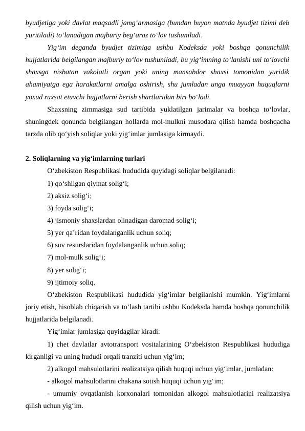 byudjetiga yoki davlat maqsadli jamg‘armasiga (bundan buyon matnda byudjet tizimi deb
yuritiladi) to‘lanadigan majburiy beg‘araz to‘lov tushuniladi.
Yig‘im  deganda  byudjet  tizimiga  ushbu  Kodeksda  yoki  boshqa  qonunchilik
hujjatlarida belgilangan majburiy to‘lov tushuniladi, bu yig‘imning to‘lanishi uni to‘lovchi
shaxsga  nisbatan  vakolatli  organ  yoki  uning  mansabdor  shaxsi  tomonidan  yuridik
ahamiyatga ega harakatlarni amalga oshirish, shu jumladan unga muayyan huquqlarni
yoxud ruxsat etuvchi hujjatlarni berish shartlaridan biri bo‘ladi.
Shaxsning  zimmasiga  sud  tartibida  yuklatilgan  jarimalar  va  boshqa  to‘lovlar,
shuningdek qonunda belgilangan hollarda mol-mulkni musodara qilish hamda boshqacha
tarzda olib qo‘yish soliqlar yoki yig‘imlar jumlasiga kirmaydi.
2. Soliqlarning va yig‘imlarning turlari
O‘zbekiston Respublikasi hududida quyidagi soliqlar belgilanadi:
1) qo‘shilgan qiymat solig‘i;
2) aksiz solig‘i;
3) foyda solig‘i;
4) jismoniy shaxslardan olinadigan daromad solig‘i;
5) yer qa’ridan foydalanganlik uchun soliq;
6) suv resurslaridan foydalanganlik uchun soliq;
7) mol-mulk solig‘i;
8) yer solig‘i;
9) ijtimoiy soliq.
O‘zbekiston  Respublikasi  hududida  yig‘imlar  belgilanishi  mumkin.  Yig‘imlarni
joriy etish, hisoblab chiqarish va to‘lash tartibi ushbu Kodeksda hamda boshqa qonunchilik
hujjatlarida belgilanadi.
Yig‘imlar jumlasiga quyidagilar kiradi:
1) chet davlatlar avtotransport vositalarining O‘zbekiston Respublikasi hududiga
kirganligi va uning hududi orqali tranziti uchun yig‘im;
2) alkogol mahsulotlarini realizatsiya qilish huquqi uchun yig‘imlar, jumladan:
- alkogol mahsulotlarini chakana sotish huquqi uchun yig‘im;
- umumiy ovqatlanish korxonalari tomonidan alkogol mahsulotlarini realizatsiya
qilish uchun yig‘im.
