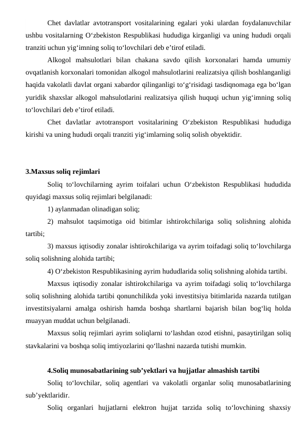 Chet davlatlar avtotransport vositalarining egalari yoki ulardan foydalanuvchilar
ushbu vositalarning O‘zbekiston Respublikasi hududiga kirganligi va uning hududi orqali
tranziti uchun yig‘imning soliq to‘lovchilari deb e’tirof etiladi.
Alkogol  mahsulotlari  bilan  chakana  savdo  qilish  korxonalari  hamda  umumiy
ovqatlanish korxonalari tomonidan alkogol mahsulotlarini realizatsiya qilish boshlanganligi
haqida vakolatli davlat organi xabardor qilinganligi to‘g‘risidagi tasdiqnomaga ega bo‘lgan
yuridik shaxslar alkogol mahsulotlarini realizatsiya qilish huquqi uchun yig‘imning soliq
to‘lovchilari deb e’tirof etiladi.
Chet  davlatlar  avtotransport  vositalarining  O‘zbekiston  Respublikasi  hududiga
kirishi va uning hududi orqali tranziti yig‘imlarning soliq solish obyektidir.
3.Maxsus soliq rejimlari
Soliq to‘lovchilarning ayrim toifalari uchun O‘zbekiston Respublikasi hududida
quyidagi maxsus soliq rejimlari belgilanadi:
1) aylanmadan olinadigan soliq;
2)  mahsulot  taqsimotiga  oid  bitimlar  ishtirokchilariga  soliq  solishning  alohida
tartibi;
3) maxsus iqtisodiy zonalar ishtirokchilariga va ayrim toifadagi soliq to‘lovchilarga
soliq solishning alohida tartibi;
4) O‘zbekiston Respublikasining ayrim hududlarida soliq solishning alohida tartibi.
Maxsus iqtisodiy zonalar ishtirokchilariga va ayrim toifadagi soliq to‘lovchilarga
soliq solishning alohida tartibi qonunchilikda yoki investitsiya bitimlarida nazarda tutilgan
investitsiyalarni  amalga  oshirish hamda boshqa  shartlarni  bajarish  bilan bog‘liq holda
muayyan muddat uchun belgilanadi.
Maxsus soliq rejimlari ayrim soliqlarni to‘lashdan ozod etishni, pasaytirilgan soliq
stavkalarini va boshqa soliq imtiyozlarini qo‘llashni nazarda tutishi mumkin.
4.Soliq munosabatlarining sub’yektlari va hujjatlar almashish tartibi
Soliq to‘lovchilar, soliq agentlari va vakolatli organlar soliq munosabatlarining
sub’yektlaridir.
Soliq  organlari hujjatlarni  elektron  hujjat  tarzida  soliq  to‘lovchining  shaxsiy
