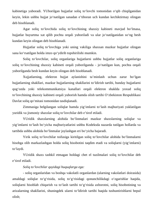 kabinetiga yuboradi. YUborilgan hujjatlar soliq to‘lovchi tomonidan o‘qib chiqilganidan
keyin, lekin ushbu hujjat jo‘natilgan sanadan e’tiboran uch kundan kechiktirmay olingan
deb hisoblanadi.
Agar  soliq  to‘lovchida  soliq  to‘lovchining  shaxsiy  kabineti  mavjud  bo‘lmasa,
hujjatlar buyurtma xat qilib pochta orqali yuboriladi va ular jo‘natilganidan so‘ng besh
kundan keyin olingan deb hisoblanadi.
Hujjatlar soliq to‘lovchiga yoki uning vakiliga shaxsan mazkur hujjatlar olingan
sana ko‘rsatilgan holda imzo qo‘ydirib topshirilishi mumkin.
Soliq to‘lovchilar, soliq organlariga hujjatlarni ushbu hujjatlar soliq organlariga
soliq to‘lovchining shaxsiy kabineti orqali yuborilganda  - jo‘natilgan kun, pochta orqali
yuborilganda besh kundan keyin olingan deb hisoblanadi.
Xujjatlarning,  elektron  hujjat  aylanishini  ta’minlash  uchun  zarur  bo‘lgan
hujjatlarning shakllari, mazkur hujjatlarning shakllarini to‘ldirish tartibi, bunday hujjatlarni
qog‘ozda  yoki  telekommunikatsiya  kanallari  orqali  elektron  shaklda  yoxud  soliq
to‘lovchining shaxsiy kabineti orqali yuborish hamda olish tartibi O‘zbekiston Respublikasi
Davlat soliq qo‘mitasi tomonidan tasdiqlanadi.
Zimmasiga belgilangan soliqlar hamda yig‘imlarni to‘lash majburiyati yuklatilgan
yuridik va jismoniy shaxslar soliq to‘lovchilar deb e’tirof etiladi.
YUridik  shaxslarning  alohida  bo‘linmalari  mazkur  shaxslarning  soliqlar  va
yig‘imlarni to‘lash bo‘yicha majburiyatlarini ushbu Kodeksda nazarda tutilgan hollarda va
tartibda ushbu alohida bo‘linmalar joylashgan eri bo‘yicha bajaradi.
Yirik soliq to‘lovchilar toifasiga kiritilgan soliq to‘lovchilar alohida bo‘linmalarni
hisobga olib markazlashgan holda soliq hisobotini taqdim etadi va soliqlarni (yig‘imlarni)
to‘laydi.
YUridik shaxs tashkil etmagan holdagi chet el tuzilmalari soliq to‘lovchilar deb
e’tirof etiladi.
Soliq to‘lovchilar quyidagi huquqlarga ega:
- soliq organlaridan va boshqa vakolatli organlardan (ularning vakolatlari doirasida)
amaldagi  soliqlar  to‘g‘risida,  soliq  to‘g‘risidagi  qonunchilikdagi  o‘zgarishlar  haqida,
soliqlarni hisoblab chiqarish va to‘lash tartibi to‘g‘risida axborotni, soliq hisobotining va
arizalarning shakllarini, shuningdek ularni to‘ldirish tartibi haqida tushuntirishlarni bepul
olish;
