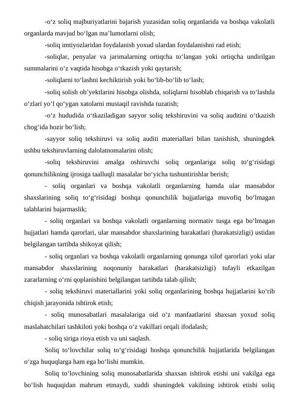-o‘z soliq majburiyatlarini bajarish yuzasidan soliq organlarida va boshqa vakolatli
organlarda mavjud bo‘lgan ma’lumotlarni olish;
-soliq imtiyozlaridan foydalanish yoxud ulardan foydalanishni rad etish;
-soliqlar, penyalar va jarimalarning ortiqcha to‘langan yoki ortiqcha undirilgan
summalarini o‘z vaqtida hisobga o‘tkazish yoki qaytarish;
-soliqlarni to‘lashni kechiktirish yoki bo‘lib-bo‘lib to‘lash;
-soliq solish ob’yektlarini hisobga olishda, soliqlarni hisoblab chiqarish va to‘lashda
o‘zlari yo‘l qo‘ygan xatolarni mustaqil ravishda tuzatish;
-o‘z hududida o‘tkaziladigan sayyor soliq tekshiruvini va soliq auditini o‘tkazish
chog‘ida hozir bo‘lish;
-sayyor soliq tekshiruvi va soliq auditi materiallari bilan tanishish, shuningdek
ushbu tekshiruvlarning dalolatnomalarini olish;
-soliq  tekshiruvini  amalga  oshiruvchi  soliq  organlariga  soliq  to‘g‘risidagi
qonunchilikning ijrosiga taalluqli masalalar bo‘yicha tushuntirishlar berish;
-  soliq  organlari  va  boshqa  vakolatli  organlarning  hamda  ular  mansabdor
shaxslarining  soliq  to‘g‘risidagi  boshqa  qonunchilik  hujjatlariga  muvofiq  bo‘lmagan
talablarini bajarmaslik;
-  soliq organlari va boshqa vakolatli organlarning normativ tusga ega bo‘lmagan
hujjatlari hamda qarorlari, ular mansabdor shaxslarining harakatlari (harakatsizligi) ustidan
belgilangan tartibda shikoyat qilish;
- soliq organlari va boshqa vakolatli organlarning qonunga xilof qarorlari yoki ular
mansabdor  shaxslarining  noqonuniy  harakatlari  (harakatsizligi)  tufayli  etkazilgan
zararlarning o‘rni qoplanishini belgilangan tartibda talab qilish;
- soliq tekshiruvi materiallarini yoki soliq organlarining boshqa hujjatlarini ko‘rib
chiqish jarayonida ishtirok etish;
-  soliq  munosabatlari  masalalariga  oid  o‘z  manfaatlarini  shaxsan  yoxud  soliq
maslahatchilari tashkiloti yoki boshqa o‘z vakillari orqali ifodalash;
- soliq siriga rioya etish va uni saqlash.
Soliq to‘lovchilar soliq to‘g‘risidagi boshqa qonunchilik hujjatlarida belgilangan
o‘zga huquqlarga ham ega bo‘lishi mumkin.
Soliq to‘lovchining soliq munosabatlarida shaxsan ishtirok etishi uni vakilga ega
bo‘lish  huquqidan  mahrum  etmaydi,  xuddi  shuningdek  vakilning  ishtirok  etishi  soliq
