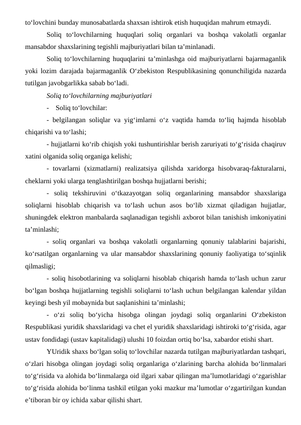 to‘lovchini bunday munosabatlarda shaxsan ishtirok etish huquqidan mahrum etmaydi.
Soliq  to‘lovchilarning  huquqlari  soliq  organlari  va  boshqa  vakolatli  organlar
mansabdor shaxslarining tegishli majburiyatlari bilan ta’minlanadi.
Soliq to‘lovchilarning huquqlarini ta’minlashga oid majburiyatlarni bajarmaganlik
yoki lozim darajada bajarmaganlik O‘zbekiston Respublikasining qonunchiligida nazarda
tutilgan javobgarlikka sabab bo‘ladi.
Soliq to‘lovchilarning majburiyatlari
-
Soliq to‘lovchilar:
-  belgilangan soliqlar va yig‘imlarni o‘z vaqtida hamda to‘liq hajmda hisoblab
chiqarishi va to‘lashi;
- hujjatlarni ko‘rib chiqish yoki tushuntirishlar berish zaruriyati to‘g‘risida chaqiruv
xatini olganida soliq organiga kelishi;
-  tovarlarni  (xizmatlarni)  realizatsiya qilishda xaridorga hisobvaraq-fakturalarni,
cheklarni yoki ularga tenglashtirilgan boshqa hujjatlarni berishi;
-  soliq  tekshiruvini  o‘tkazayotgan  soliq  organlarining  mansabdor  shaxslariga
soliqlarni  hisoblab  chiqarish  va  to‘lash  uchun  asos  bo‘lib  xizmat  qiladigan  hujjatlar,
shuningdek elektron manbalarda saqlanadigan tegishli axborot bilan tanishish imkoniyatini
ta’minlashi;
-  soliq organlari va boshqa vakolatli organlarning qonuniy talablarini bajarishi,
ko‘rsatilgan organlarning va ular mansabdor shaxslarining qonuniy faoliyatiga to‘sqinlik
qilmasligi;
- soliq hisobotlarining va soliqlarni hisoblab chiqarish hamda to‘lash uchun zarur
bo‘lgan boshqa hujjatlarning tegishli soliqlarni to‘lash uchun belgilangan kalendar yildan
keyingi besh yil mobaynida but saqlanishini ta’minlashi;
-  o‘zi  soliq  bo‘yicha  hisobga  olingan  joydagi  soliq  organlarini  O‘zbekiston
Respublikasi yuridik shaxslaridagi va chet el yuridik shaxslaridagi ishtiroki to‘g‘risida, agar
ustav fondidagi (ustav kapitalidagi) ulushi 10 foizdan ortiq bo‘lsa, xabardor etishi shart.
YUridik shaxs bo‘lgan soliq to‘lovchilar nazarda tutilgan majburiyatlardan tashqari,
o‘zlari hisobga olingan joydagi soliq organlariga o‘zlarining barcha alohida bo‘linmalari
to‘g‘risida va alohida bo‘linmalarga oid ilgari xabar qilingan ma’lumotlaridagi o‘zgarishlar
to‘g‘risida alohida bo‘linma tashkil etilgan yoki mazkur ma’lumotlar o‘zgartirilgan kundan
e’tiboran bir oy ichida xabar qilishi shart.
