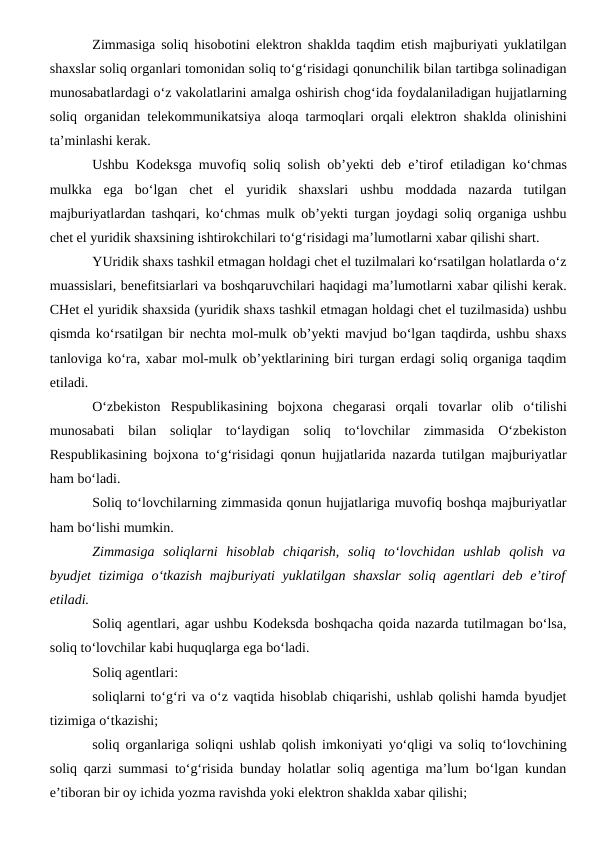 Zimmasiga soliq hisobotini elektron shaklda taqdim etish majburiyati yuklatilgan
shaxslar soliq organlari tomonidan soliq to‘g‘risidagi qonunchilik bilan tartibga solinadigan
munosabatlardagi o‘z vakolatlarini amalga oshirish chog‘ida foydalaniladigan hujjatlarning
soliq organidan telekommunikatsiya aloqa tarmoqlari orqali elektron shaklda olinishini
ta’minlashi kerak.
Ushbu Kodeksga muvofiq soliq solish ob’yekti deb e’tirof etiladigan ko‘chmas
mulkka  ega  bo‘lgan  chet  el  yuridik  shaxslari  ushbu  moddada  nazarda  tutilgan
majburiyatlardan tashqari, ko‘chmas mulk ob’yekti turgan joydagi soliq organiga ushbu
chet el yuridik shaxsining ishtirokchilari to‘g‘risidagi ma’lumotlarni xabar qilishi shart. 
YUridik shaxs tashkil etmagan holdagi chet el tuzilmalari ko‘rsatilgan holatlarda o‘z
muassislari, benefitsiarlari va boshqaruvchilari haqidagi ma’lumotlarni xabar qilishi kerak.
CHet el yuridik shaxsida (yuridik shaxs tashkil etmagan holdagi chet el tuzilmasida) ushbu
qismda ko‘rsatilgan bir nechta mol-mulk ob’yekti mavjud bo‘lgan taqdirda, ushbu shaxs
tanloviga ko‘ra, xabar mol-mulk ob’yektlarining biri turgan erdagi soliq organiga taqdim
etiladi.
O‘zbekiston  Respublikasining  bojxona  chegarasi  orqali  tovarlar  olib  o‘tilishi
munosabati  bilan  soliqlar  to‘laydigan  soliq  to‘lovchilar  zimmasida  O‘zbekiston
Respublikasining bojxona to‘g‘risidagi qonun hujjatlarida nazarda tutilgan majburiyatlar
ham bo‘ladi.
Soliq to‘lovchilarning zimmasida qonun hujjatlariga muvofiq boshqa majburiyatlar
ham bo‘lishi mumkin.
Zimmasiga  soliqlarni  hisoblab  chiqarish,  soliq  to‘lovchidan  ushlab  qolish  va
byudjet  tizimiga o‘tkazish  majburiyati  yuklatilgan shaxslar  soliq agentlari  deb e’tirof
etiladi.
Soliq agentlari, agar ushbu Kodeksda boshqacha qoida nazarda tutilmagan bo‘lsa,
soliq to‘lovchilar kabi huquqlarga ega bo‘ladi.
Soliq agentlari:
soliqlarni to‘g‘ri va o‘z vaqtida hisoblab chiqarishi, ushlab qolishi hamda byudjet
tizimiga o‘tkazishi;
soliq organlariga soliqni ushlab qolish imkoniyati yo‘qligi va soliq to‘lovchining
soliq qarzi summasi to‘g‘risida bunday holatlar soliq agentiga ma’lum bo‘lgan kundan
e’tiboran bir oy ichida yozma ravishda yoki elektron shaklda xabar qilishi;

