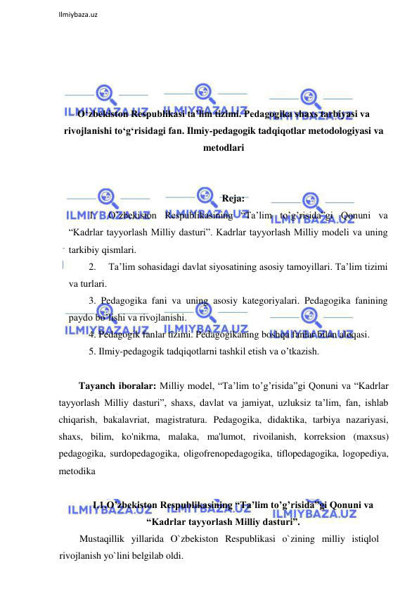  
Ilmiybaza.uz 
 
 
 
 
 
O‘zbekiston Respublikasi ta’lim tizimi. Pedagogika shaxs tarbiyasi va 
rivojlanishi to‘g‘risidagi fan. Ilmiy-pedagogik tadqiqotlar metodologiyasi va 
metodlari 
 
 
Reja: 
1. 
O’zbekiston Respublikasining “Ta’lim to’g’risida”gi Qonuni va 
“Kadrlar tayyorlash Milliy dasturi”. Kadrlar tayyorlash Milliy modeli va uning 
tarkibiy qismlari.  
2. 
Ta’lim sohasidagi davlat siyosatining asosiy tamoyillari. Ta’lim tizimi 
va turlari. 
3. Pedagogika fani va uning asosiy kategoriyalari. Pedagogika fanining 
paydo bo’lishi va rivojlanishi.  
4. Pedagogik fanlar tizimi. Pedagogikaning boshqa fanlar bilan aloqasi.  
5. Ilmiy-pedagogik tadqiqotlarni tashkil etish va o’tkazish. 
 
Tayanch iboralar: Milliy model, “Ta’lim to’g’risida”gi Qonuni va “Kadrlar 
tayyorlash Milliy dasturi”, shaxs, davlat va jamiyat, uzluksiz ta’lim, fan, ishlab 
chiqarish, bakalavriat, magistratura. Pedagogika, didaktika, tarbiya nazariyasi, 
shaxs, bilim, ko'nikma, malaka, ma'lumot, rivoilanish, korreksion (maxsus) 
pedagogika, surdopedagogika, oligofrenopedagogika, tiflopedagogika, logopediya, 
metodika  
 
I.1.O’zbekiston Respublikasining “Ta’lim to’g’risida”gi Qonuni va 
“Kadrlar tayyorlash Milliy dasturi”. 
Mustaqillik yillarida O`zbekiston Respublikasi o`zining milliy istiqlol 
rivojlanish yo`lini belgilab oldi. 
