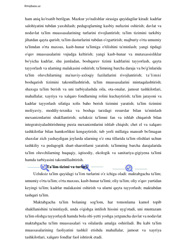  
Ilmiybaza.uz 
 
ham aniq ko'rsatib berilgan. Mazkur yo'nalishlar sirasiga quyidagilar kiradi: kadrlar 
salohiyatini tubdan yaxshilash; pedagoglarning kasbiy nufuzini oshirish; davlat va 
nodavlat ta'lim muassasalarining turlarini rivojlantirish; ta'lim tizimini tarkibiy 
jihatdan qayta qurish; ta'lim dasturlarini tubdan o'zgartirish; majburiy o'rta umumiy 
ta'limdan o'rta maxsus, kasb-hunar ta'limiga o'tilishini ta'minlash; yangi tipdagi 
o'quv muassasalarini vujudga keltirish; yangi kasb-hunar va mutaxassisliklar 
bo'yicha kadrlar, shu jumladan, boshqaruv tizimi kadrlarini tayyorlash, qayta 
tayyorlash va ularning malakasini oshirish; ta'limning barcha daraja va bo'g'inlarida 
ta'lim oluvchilarning ma'naviy-axloqiy fazilatlarini rivojlantirish; ta'limni 
boshqarish tizimini takomillashtirish, ta'lim muassasalarini mintaqalashtirish; 
shaxsga ta'lim berish va uni tarbiyalashda oila, ota-onalar, jamoat tashkilotlari, 
mahallalar, xayriya va xalqaro fondlarning rolini kuchaytirish; ta'lim jarayoni va 
kadrlar tayyorlash sifatiga xolis baho berish tizimini yaratish; ta'lim tizimini 
moliyaviy, moddiy-texnika va boshqa tarzdagi resurslar bilan ta'minlash 
mexanizmlarini shakllantirish; uzluksiz ta'limni fan va ishlab chiqarish bilan 
integratsiyalashtirishning puxta mexanizmlarini ishlab chiqish; chet el va xalqaro 
tashkilotlar bilan hamkorlikni kengaytirish; tub yerli millatga mansub bo'lmagan 
shaxslar zich yashaydigan joylarda ularning o'z ona tillarida ta'lim olishlari uchun 
tashkiliy va pedagogik shart-sharoitlarni yaratish; ta'limning barcha darajalarida 
ta'lim oluvchilarning huquqiy, iqtisodiy, ekologik va sanitariya-gigiyena ta'limi 
hamda tarbiyasini takomillashtirish.  
Ta’lim tizimi va turlari. 
Uzluksiz ta'lim quyidagi ta'lim turlarini o'z ichiga oladi: maktabgacha ta'lim; 
umumiy o'rta ta'lim; o'rta maxsus, kasb-hunar ta'limi; oliy ta'lim; oliy o'quv yurtidan 
keyingi ta'lim; kadrlar malakasini oshirish va ularni qayta tayyorlash; maktabdan 
tashqari ta'lim. 
Maktabgacha ta'lim bolaning sog'lom, har tomonlama kamol topib 
shakllanishini ta'minlaydi, unda o'qishga intilish hissini uyg'otadi, uni muntazam 
ta'lim olishga tayyorlaydi hamda bola olti-yetti yoshga yetguncha davlat va nodavlat 
maktabgacha ta'lim muassasalari va oilalarda amalga oshiriladi. Bu kabi ta'lim 
muassasalarining faoliyatini tashkil etishda mahallalar, jamoat va xayriya 
tashkilotlari, xalqaro fondlar faol ishtirok etadi. 
