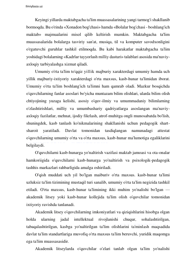  
Ilmiybaza.uz 
 
Keyingi yillarda maktabgacha ta'lim muassasalarining yangi tarmog'i shakllanib 
bormoqda. Bu o'rinda «Xonadon bog'chasi» hamda «Bolalar bog'chasi - boshlang'ich 
maktab» majmualarini misol qilib keltirish mumkin. Maktabgacha ta'lim 
muassasalarida bolalarga tasviriy san'at, musiqa, til va komputer savodxonligini 
o'rgatuvchi guruhlar tashkil etilmoqda. Bu kabi harakatlar maktabgacha ta'lim 
yoshidagi bolalarning «Kadrlar tayyorlash milliy dasturi» talablari asosida ma'naviy-
axloqiy tarbiyalashga xizmat qiladi.  
Umumiy o'rta ta'lim to'qqiz yillik majburiy xarakterdagi umumiy hamda uch 
yillik majburiy-ixtiyoriy xarakterdagi o'rta maxsus, kasb-hunar ta'limidan iborat. 
Umumiy o'rta ta'lim boshlang'ich ta'limni ham qamrab oladi. Mazkur bosqichda 
o'quvchilarning fanlar asoslari bo'yicha muntazam bilim olishlari, ularda bilim olish 
chtiyojining yuzaga kelishi, asosiy o'quv-ilmiy va umummadaniy bilimlarning 
o'zlashtirishlari, milliy va umumbashariy qadriyatlarga asoslangan ma'naviy-
axloqiy fazilatlar, mehnat, ijodiy fikrlash, atrof-muhitga ongli munosabatda bo'lish, 
shuningdek, kasb tanlash ko'nikmalarining shakllanishi uchun pedagogik shart-
sharoit 
yaratiladi. 
Davlat 
tomonidan 
tasdiqlangan 
namunadagi 
attestat 
o'quvchilarning umumiy o'rta va o'rta maxsus, kasb-hunar ma'lumotiga egaliklarini 
belgilaydi. 
O'quvchilarni kasb-hunarga yo'naltirish vazifasi maktab jamoasi va ota-onalar 
hamkoriigida o'quvchilarni kasb-hunarga yo'naltirish va psixologik-pedagogik 
tashhis markazlari rahbarligida amalga oshiriladi. 
O'qish muddati uch yil bo'lgan maiburiv o'rta maxsus. kasb-hunar ta'limi 
uzluksiz ta'lim tizimining mustaqil turi sanalib, umumiy o'rta ta'lim negizida tashkil 
etiladi. O'rta maxsus, kasb-hunar ta'limining ikki muhim yo'nalishi bo'lgan — 
akademik litsey yoki kasb-hunar kollejida ta'lim olish o'quvchilar tomonidan 
ixtiyoriy ravishda tanlanadi.  
Akademik litsey o'quvchilarning imkoniyatlari va qiziqishlarini hisobga olgan 
holda 
ularning 
jadal 
intellektual 
rivojlanishi 
chuqur, 
sohalashtirilgan, 
tabaqalashtirilgan, kasbga yo'naltirilgan ta'lim olishlarini ta'minlash maqsadida 
davlat ta'lim standartlariga muvofiq o'rta maxsus ta'lim beruvchi, yuridik maqomga 
ega ta'lim muassasasidir. 
Akademik litseylarda o'quvchilar o'zlari tanlab olgan ta'lim yo'nalishi 
