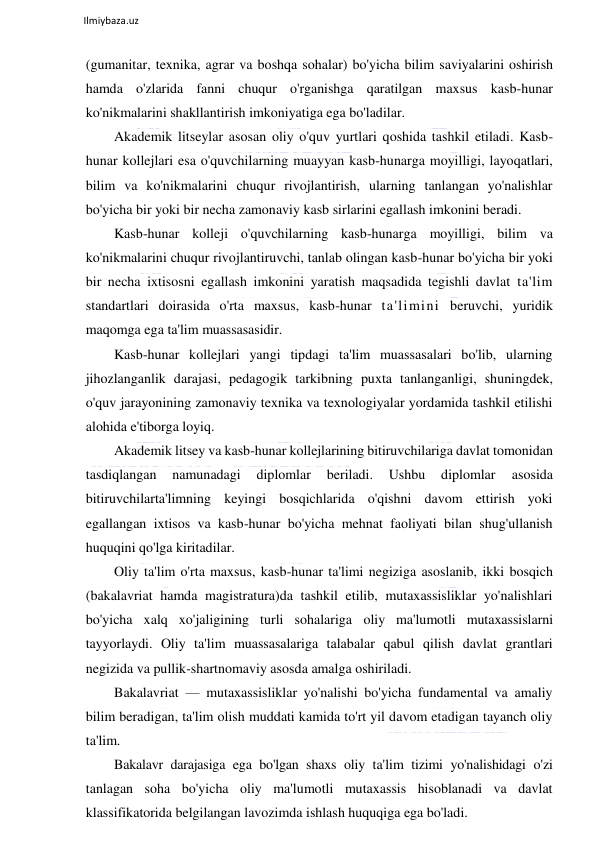  
Ilmiybaza.uz 
 
(gumanitar, texnika, agrar va boshqa sohalar) bo'yicha bilim saviyalarini oshirish 
hamda o'zlarida fanni chuqur o'rganishga qaratilgan maxsus kasb-hunar 
ko'nikmalarini shakllantirish imkoniyatiga ega bo'ladilar. 
Akademik litseylar asosan oliy o'quv yurtlari qoshida tashkil etiladi. Kasb-
hunar kollejlari esa o'quvchilarning muayyan kasb-hunarga moyilligi, layoqatlari, 
bilim va ko'nikmalarini chuqur rivojlantirish, ularning tanlangan yo'nalishlar 
bo'yicha bir yoki bir necha zamonaviy kasb sirlarini egallash imkonini beradi. 
Kasb-hunar kolleji o'quvchilarning kasb-hunarga moyilligi, bilim va 
ko'nikmalarini chuqur rivojlantiruvchi, tanlab olingan kasb-hunar bo'yicha bir yoki 
bir necha ixtisosni egallash imkonini yaratish maqsadida tegishli davlat ta'lim 
standartlari doirasida o'rta maxsus, kasb-hunar ta'limini beruvchi, yuridik 
maqomga ega ta'lim muassasasidir. 
Kasb-hunar kollejlari yangi tipdagi ta'lim muassasalari bo'lib, ularning 
jihozlanganlik darajasi, pedagogik tarkibning puxta tanlanganligi, shuningdek, 
o'quv jarayonining zamonaviy texnika va texnologiyalar yordamida tashkil etilishi 
alohida e'tiborga loyiq. 
Akademik litsey va kasb-hunar kollejlarining bitiruvchilariga davlat tomonidan 
tasdiqlangan 
namunadagi 
diplomlar 
beriladi. 
Ushbu 
diplomlar 
asosida 
bitiruvchilarta'limning keyingi bosqichlarida o'qishni davom ettirish yoki 
egallangan ixtisos va kasb-hunar bo'yicha mehnat faoliyati bilan shug'ullanish 
huquqini qo'lga kiritadilar. 
Oliy ta'lim o'rta maxsus, kasb-hunar ta'limi negiziga asoslanib, ikki bosqich 
(bakalavriat hamda magistratura)da tashkil etilib, mutaxassisliklar yo'nalishlari 
bo'yicha xalq xo'jaligining turli sohalariga oliy ma'lumotli mutaxassislarni 
tayyorlaydi. Oliy ta'lim muassasalariga talabalar qabul qilish davlat grantlari 
negizida va pullik-shartnomaviy asosda amalga oshiriladi. 
Bakalavriat — mutaxassisliklar yo'nalishi bo'yicha fundamental va amaliy 
bilim beradigan, ta'lim olish muddati kamida to'rt yil davom etadigan tayanch oliy 
ta'lim. 
Bakalavr darajasiga ega bo'lgan shaxs oliy ta'lim tizimi yo'nalishidagi o'zi 
tanlagan soha bo'yicha oliy ma'lumotli mutaxassis hisoblanadi va davlat 
klassifikatorida belgilangan lavozimda ishlash huquqiga ega bo'ladi. 
