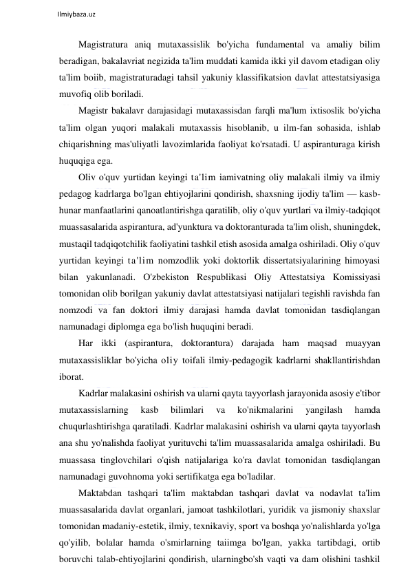  
Ilmiybaza.uz 
 
Magistratura aniq mutaxassislik bo'yicha fundamental va amaliy bilim 
beradigan, bakalavriat negizida ta'lim muddati kamida ikki yil davom etadigan oliy 
ta'lim boiib, magistraturadagi tahsil yakuniy klassifikatsion davlat attestatsiyasiga 
muvofiq olib boriladi. 
Magistr bakalavr darajasidagi mutaxassisdan farqli ma'lum ixtisoslik bo'yicha 
ta'lim olgan yuqori malakali mutaxassis hisoblanib, u ilm-fan sohasida, ishlab 
chiqarishning mas'uliyatli lavozimlarida faoliyat ko'rsatadi. U aspiranturaga kirish 
huquqiga ega. 
Oliv o'quv yurtidan keyingi ta'lim iamivatning oliy malakali ilmiy va ilmiy 
pedagog kadrlarga bo'lgan ehtiyojlarini qondirish, shaxsning ijodiy ta'lim — kasb-
hunar manfaatlarini qanoatlantirishga qaratilib, oliy o'quv yurtlari va ilmiy-tadqiqot 
muassasalarida aspirantura, ad'yunktura va doktoranturada ta'lim olish, shuningdek, 
mustaqil tadqiqotchilik faoliyatini tashkil etish asosida amalga oshiriladi. Oliy o'quv 
yurtidan keyingi ta'lim nomzodlik yoki doktorlik dissertatsiyalarining himoyasi 
bilan yakunlanadi. O'zbekiston Respublikasi Oliy Attestatsiya Komissiyasi 
tomonidan olib borilgan yakuniy davlat attestatsiyasi natijalari tegishli ravishda fan 
nomzodi va fan doktori ilmiy darajasi hamda davlat tomonidan tasdiqlangan 
namunadagi diplomga ega bo'lish huquqini beradi. 
Har ikki (aspirantura, doktorantura) darajada ham maqsad muayyan 
mutaxassisliklar bo'yicha oliy toifali ilmiy-pedagogik kadrlarni shakllantirishdan 
iborat.  
Kadrlar malakasini oshirish va ularni qayta tayyorlash jarayonida asosiy e'tibor 
mutaxassislarning 
kasb 
bilimlari 
va 
ko'nikmalarini 
yangilash 
hamda 
chuqurlashtirishga qaratiladi. Kadrlar malakasini oshirish va ularni qayta tayyorlash 
ana shu yo'nalishda faoliyat yurituvchi ta'lim muassasalarida amalga oshiriladi. Bu 
muassasa tinglovchilari o'qish natijalariga ko'ra davlat tomonidan tasdiqlangan 
namunadagi guvohnoma yoki sertifikatga ega bo'ladilar. 
Maktabdan tashqari ta'lim maktabdan tashqari davlat va nodavlat ta'lim 
muassasalarida davlat organlari, jamoat tashkilotlari, yuridik va jismoniy shaxslar 
tomonidan madaniy-estetik, ilmiy, texnikaviy, sport va boshqa yo'nalishlarda yo'lga 
qo'yilib, bolalar hamda o'smirlarning taiimga bo'lgan, yakka tartibdagi, ortib 
boruvchi talab-ehtiyojlarini qondirish, ularningbo'sh vaqti va dam olishini tashkil 
