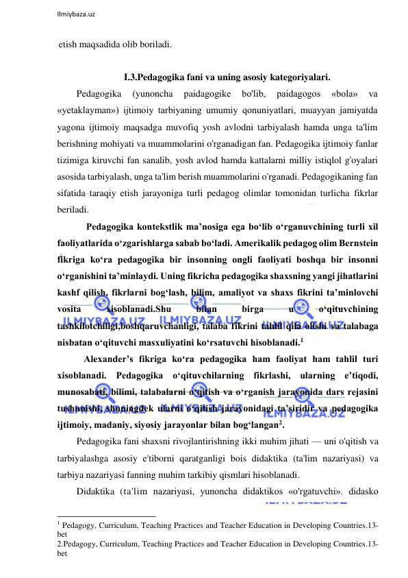  
Ilmiybaza.uz 
 
etish maqsadida olib boriladi. 
 
I.3.Pedagogika fani va uning asosiy kategoriyalari. 
Pedagogika 
(yunoncha 
paidagogike 
bo'lib, 
paidagogos 
«bola» 
va 
«yetaklayman») ijtimoiy tarbiyaning umumiy qonuniyatlari, muayyan jamiyatda 
yagona ijtimoiy maqsadga muvofiq yosh avlodni tarbiyalash hamda unga ta'lim 
berishning mohiyati va muammolarini o'rganadigan fan. Pedagogika ijtimoiy fanlar 
tizimiga kiruvchi fan sanalib, yosh avlod hamda kattalarni milliy istiqlol g'oyalari 
asosida tarbiyalash, unga ta'lim berish muammolarini o'rganadi. Pedagogikaning fan 
sifatida taraqiy etish jarayoniga turli pedagog olimlar tomonidan turlicha fikrlar 
beriladi. 
    Pedagogika kontekstlik ma’nosiga ega bo‘lib o‘rganuvchining turli xil 
faoliyatlarida o‘zgarishlarga sabab bo‘ladi. Amerikalik pedagog olim Bernstein 
fikriga ko‘ra pedagogika bir insonning ongli faoliyati boshqa bir insonni 
o‘rganishini ta’minlaydi. Uning fikricha pedagogika shaxsning yangi jihatlarini 
kashf qilish, fikrlarni bog‘lash, bilim, amaliyot va shaxs fikrini ta’minlovchi 
vosita 
xisoblanadi.Shu 
bilan 
birga 
u 
o‘qituvchining 
tashkilotchiligi,boshqaruvchanligi, talaba fikrini tahlil qila olishi va talabaga 
nisbatan o‘qituvchi masxuliyatini ko‘rsatuvchi hisoblanadi.1 
   Alexander’s fikriga ko‘ra pedagogika ham faoliyat ham tahlil turi 
xisoblanadi. Pedagogika o‘qituvchilarning fikrlashi, ularning e’tiqodi, 
munosabati, bilimi, talabalarni o‘qitish va o‘rganish jarayonida dars rejasini 
tushunishi, shuningdek ularni o‘qitish jarayonidagi ta’siridir va pedagogika 
ijtimoiy, madaniy, siyosiy jarayonlar bilan bog‘langan2. 
Pedagogika fani shaxsni rivojlantirishning ikki muhim jihati — uni o'qitish va 
tarbiyalashga asosiy e'tiborni qaratganligi bois didaktika (ta'lim nazariyasi) va 
tarbiya nazariyasi fanning muhim tarkibiy qismlari hisoblanadi. 
Didaktika (ta'lim nazariyasi, yunoncha didaktikos «o'rgatuvchi». didasko 
                                                           
1 Pedagogy, Curriculum, Teaching Practices and Teacher Education in Developing Countries.13-
betPedagogy, Curriculum, Teaching Practices and 
2.Pedagogy, Curriculum, Teaching Practices and Teacher Education in Developing Countries.13-
betacher Education in Developing Countries 
 
