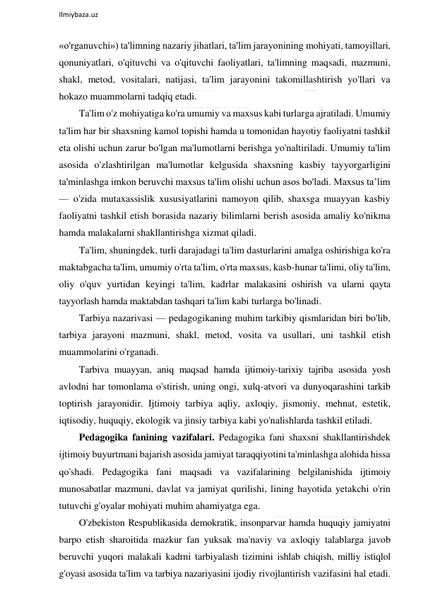  
Ilmiybaza.uz 
 
«o'rganuvchi») ta'limning nazariy jihatlari, ta'lim jarayonining mohiyati, tamoyillari, 
qonuniyatlari, o'qituvchi va o'qituvchi faoliyatlari, ta'limning maqsadi, mazmuni, 
shakl, metod, vositalari, natijasi, ta'lim jarayonini takomillashtirish yo'llari va 
hokazo muammolarni tadqiq etadi. 
Ta'lim o'z mohiyatiga ko'ra umumiy va maxsus kabi turlarga ajratiladi. Umumiy 
ta'lim har bir shaxsning kamol topishi hamda u tomonidan hayotiy faoliyatni tashkil 
eta olishi uchun zarur bo'lgan ma'lumotlarni berishga yo'naltiriladi. Umumiy ta'lim 
asosida o'zlashtirilgan ma'lumotlar kelgusida shaxsning kasbiy tayyorgarligini 
ta'minlashga imkon beruvchi maxsus ta'lim olishi uchun asos bo'ladi. Maxsus ta’lim 
— o'zida mutaxassislik xususiyatlarini namoyon qilib, shaxsga muayyan kasbiy 
faoliyatni tashkil etish borasida nazariy bilimlarni berish asosida amaliy ko'nikma 
hamda malakalarni shakllantirishga xizmat qiladi. 
Ta'lim, shuningdek, turli darajadagi ta'lim dasturlarini amalga oshirishiga ko'ra 
maktabgacha ta'lim, umumiy o'rta ta'lim, o'rta maxsus, kasb-hunar ta'limi, oliy ta'lim, 
oliy o'quv yurtidan keyingi ta'lim, kadrlar malakasini oshirish va ularni qayta 
tayyorlash hamda maktabdan tashqari ta'lim kabi turlarga bo'linadi.  
Tarbiya nazarivasi — pedagogikaning muhim tarkibiy qismlaridan biri bo'lib, 
tarbiya jarayoni mazmuni, shakl, metod, vosita va usullari, uni tashkil etish 
muammolarini o'rganadi. 
Tarbiva muayyan, aniq maqsad hamda ijtimoiy-tarixiy tajriba asosida yosh 
avlodni har tomonlama o'stirish, uning ongi, xulq-atvori va dunyoqarashini tarkib 
toptirish jarayonidir. Ijtimoiy tarbiya aqliy, axloqiy, jismoniy, mehnat, estetik, 
iqtisodiy, huquqiy, ekologik va jinsiy tarbiya kabi yo'nalishlarda tashkil etiladi. 
Pedagogika fanining vazifalari. Pedagogika fani shaxsni shakllantirishdek 
ijtimoiy buyurtmani bajarish asosida jamiyat taraqqiyotini ta'minlashga alohida hissa 
qo'shadi. Pedagogika fani maqsadi va vazifalarining belgilanishida ijtimoiy 
munosabatlar mazmuni, davlat va jamiyat qurilishi, lining hayotida yetakchi o'rin 
tutuvchi g'oyalar mohiyati muhim ahamiyatga ega. 
O'zbekiston Respublikasida demokratik, insonparvar hamda huquqiy jamiyatni 
barpo etish sharoitida mazkur fan yuksak ma'naviy va axloqiy talablarga javob 
beruvchi yuqori malakali kadrni tarbiyalash tizimini ishlab chiqish, milliy istiqlol 
g'oyasi asosida ta'lim va tarbiya nazariyasini ijodiy rivojlantirish vazifasini hal etadi. 
