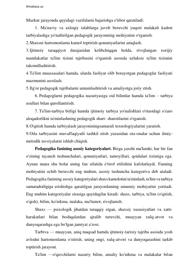  
Ilmiybaza.uz 
 
Mazkur jarayonda quyidagi vazifalarni bajarishga e'tibor qaratiladi: 
1. Ma'naviy va axloqiy talablarga javob beruvchi yuqori malakali kadrni 
tarbiyalashga yo'naltirilgan pedagogik jarayonning mohiyatini o'rganish. 
2. Shaxsni hartomonlama kamol toptirish qonuniyatlarini aniqlash. 
3. Ijtimoiy taraqqiyot darajasidan kelibchiqqan holda, rivojlangan xorijiy 
mamlakatlar ta'lim tizimi tajribasini o'rganish asosida uzluksiz ta'lim tizimini 
takomillashtirish. 
4. Ta'lim muassasalari hamda, ularda faoliyat olib borayotgan pedagoglar faoliyati 
mazmunini asoslash. 
5. Ilg'or pedagogik tajribalarni umumlashtirish va amaliyotga joriy etish. 
6. Pedagoglarni pedagogika nazariyasiga oid bilimlar hamda ta'lim – tarbiya 
usullari bilan qurollantirish. 
7. Ta'lim-tarbiya birligi hamda ijtimoiy tarbiya yo'nalishlari o'rtasidagi o'zaro 
aloqadorlikni ta'minlashning pedagogik shart- sharoitlarini o'rganish. 
8. O'qitish hamda tarbiyalash jarayoniningsamarali texnologiyalarini yaratish. 
9. Oila tarbiyasini muvaffaqiyatli tashkil etish yuzasidan ota-onalar uchun ilmiy-
metodik tavsiyalarni ishlab chiqish. 
Pedagogika fanining asosiy kategoriyalari. Bizga yaxshi ma'lumki, har bir fan 
o'zining tayanch tushunchalari, qonuniyatlari, tamoyillari, qoidalari tizimiga ega. 
Aynan mana shu holat uning fan sifatida e'tirof etilishini kafolatlaydi. Fanning 
mohiyatini ochib beruvchi eng muhim, asosiy tushuncha kategoriva deb ataladi. 
Pedagogika fanining asosiy kategoriyalari shaxs kamolotini ta'minlash, ta'lim va tarbiya 
samaradorligiga erishishga qaratilgan jarayonlaming umumiy mohiyatini yoritadi. 
Eng muhim kategoriyalar sirasiga quyidagilar kiradi: shaxs, tarbiya, ta'lim (o'qitish, 
o'qish), bilim, ko'nikma, malaka, ma'lumot, rivojlanish. 
Shaxs — psixologik jihatdan taraqqiy etgan, shaxsiy xususiyatlari va xatti-
harakatlari bilan boshqalardan ajralib turuvchi, muayyan xulq-atvor va 
dunyoqarashga ega bo'lgan jamiyat a'zosi. 
Tarbiva — muayyan, aniq maqsad hamda ijtimoiy-tarixiy tajriba asosida yosh 
avlodni hartomonlama o'stirish, uning ongi, xulq-atvori va dunyoqarashini tarkib 
toptirish jarayoni. 
Ta'lim —o'quvchilarni nazariy bilim, amaliy ko'nikma va malakalar bilan 
