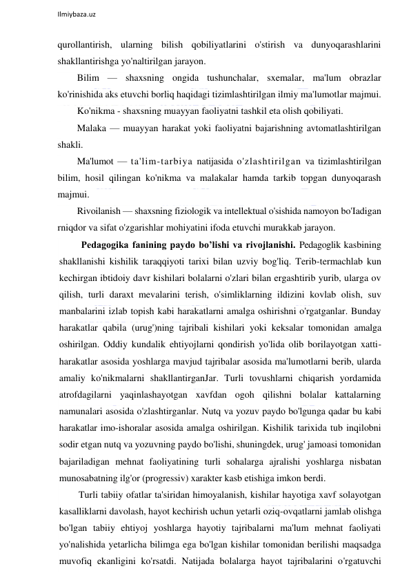  
Ilmiybaza.uz 
 
qurollantirish, ularning bilish qobiliyatlarini o'stirish va dunyoqarashlarini 
shakllantirishga yo'naltirilgan jarayon. 
Bilim — shaxsning ongida tushunchalar, sxemalar, ma'lum obrazlar 
ko'rinishida aks etuvchi borliq haqidagi tizimlashtirilgan ilmiy ma'lumotlar majmui. 
Ko'nikma - shaxsning muayyan faoliyatni tashkil eta olish qobiliyati. 
Malaka — muayyan harakat yoki faoliyatni bajarishning avtomatlashtirilgan 
shakli.  
Ma'lumot — ta'lim-tarbiya natijasida o'zlashtirilgan va tizimlashtirilgan 
bilim, hosil qilingan ko'nikma va malakalar hamda tarkib topgan dunyoqarash 
majmui. 
Rivoilanish — shaxsning fiziologik va intellektual o'sishida namoyon bo'Iadigan 
rniqdor va sifat o'zgarishlar mohiyatini ifoda etuvchi murakkab jarayon. 
 Pedagogika fanining paydo bo’lishi va rivojlanishi. Pedagoglik kasbining 
shakllanishi kishilik taraqqiyoti tarixi bilan uzviy bog'liq. Terib-termachlab kun 
kechirgan ibtidoiy davr kishilari bolalarni o'zlari bilan ergashtirib yurib, ularga ov 
qilish, turli daraxt mevalarini terish, o'simliklarning ildizini kovlab olish, suv 
manbalarini izlab topish kabi harakatlarni amalga oshirishni o'rgatganlar. Bunday 
harakatlar qabila (urug')ning tajribali kishilari yoki keksalar tomonidan amalga 
oshirilgan. Oddiy kundalik ehtiyojlarni qondirish yo'lida olib borilayotgan xatti-
harakatlar asosida yoshlarga mavjud tajribalar asosida ma'lumotlarni berib, ularda 
amaliy ko'nikmalarni shakllantirganJar. Turli tovushlarni chiqarish yordamida 
atrofdagilarni yaqinlashayotgan xavfdan ogoh qilishni bolalar kattalarning 
namunalari asosida o'zlashtirganlar. Nutq va yozuv paydo bo'lgunga qadar bu kabi 
harakatlar imo-ishoralar asosida amalga oshirilgan. Kishilik tarixida tub inqilobni 
sodir etgan nutq va yozuvning paydo bo'lishi, shuningdek, urug' jamoasi tomonidan 
bajariladigan mehnat faoliyatining turli sohalarga ajralishi yoshlarga nisbatan 
munosabatning ilg'or (progressiv) xarakter kasb etishiga imkon berdi. 
Turli tabiiy ofatlar ta'siridan himoyalanish, kishilar hayotiga xavf solayotgan 
kasalliklarni davolash, hayot kechirish uchun yetarli oziq-ovqatlarni jamlab olishga 
bo'lgan tabiiy ehtiyoj yoshlarga hayotiy tajribalarni ma'lum mehnat faoliyati 
yo'nalishida yetarlicha bilimga ega bo'lgan kishilar tomonidan berilishi maqsadga 
muvofiq ekanligini ko'rsatdi. Natijada bolalarga hayot tajribalarini o'rgatuvchi 
