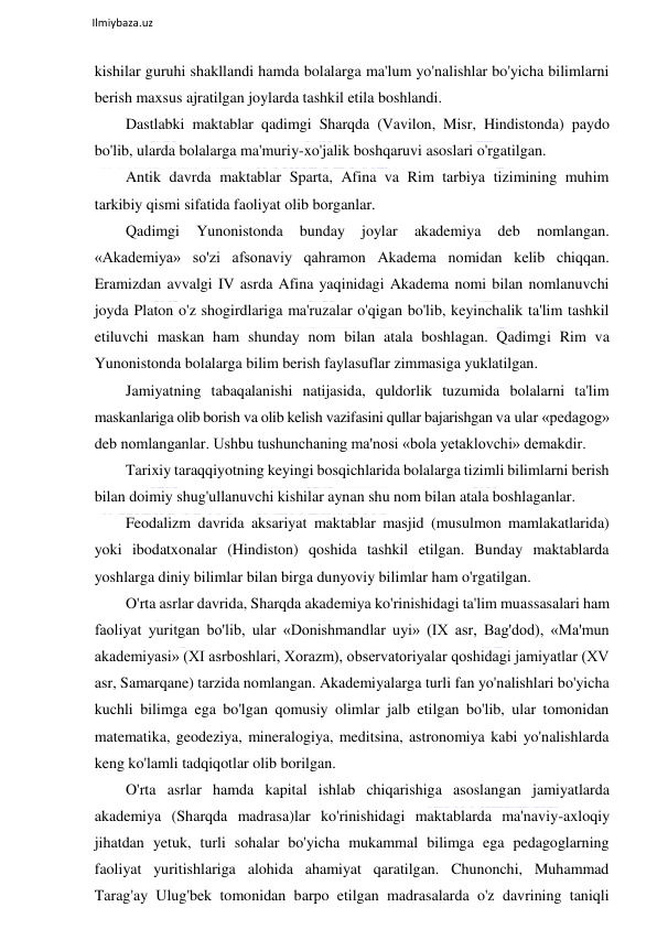  
Ilmiybaza.uz 
 
kishilar guruhi shakllandi hamda bolalarga ma'lum yo'nalishlar bo'yicha bilimlarni 
berish maxsus ajratilgan joylarda tashkil etila boshlandi. 
Dastlabki maktablar qadimgi Sharqda (Vavilon, Misr, Hindistonda) paydo 
bo'lib, ularda bolalarga ma'muriy-xo'jalik boshqaruvi asoslari o'rgatilgan. 
Antik davrda maktablar Sparta, Afina va Rim tarbiya tizimining muhim 
tarkibiy qismi sifatida faoliyat olib borganlar. 
Qadimgi 
Yunonistonda 
bunday 
joylar 
akademiya 
deb 
nomlangan. 
«Akademiya» so'zi afsonaviy qahramon Akadema nomidan kelib chiqqan. 
Eramizdan avvalgi IV asrda Afina yaqinidagi Akadema nomi bilan nomlanuvchi 
joyda Platon o'z shogirdlariga ma'ruzalar o'qigan bo'lib, keyinchalik ta'lim tashkil 
etiluvchi maskan ham shunday nom bilan atala boshlagan. Qadimgi Rim va 
Yunonistonda bolalarga bilim berish faylasuflar zimmasiga yuklatilgan. 
Jamiyatning tabaqalanishi natijasida, quldorlik tuzumida bolalarni ta'lim 
maskanlariga olib borish va olib kelish vazifasini qullar bajarishgan va ular «pedagog» 
deb nomlanganlar. Ushbu tushunchaning ma'nosi «bola yetaklovchi» demakdir. 
Tarixiy taraqqiyotning keyingi bosqichlarida bolalarga tizimli bilimlarni berish 
bilan doimiy shug'ullanuvchi kishilar aynan shu nom bilan atala boshlaganlar. 
Feodalizm davrida aksariyat maktablar masjid (musulmon mamlakatlarida) 
yoki ibodatxonalar (Hindiston) qoshida tashkil etilgan. Bunday maktablarda 
yoshlarga diniy bilimlar bilan birga dunyoviy bilimlar ham o'rgatilgan. 
O'rta asrlar davrida, Sharqda akademiya ko'rinishidagi ta'lim muassasalari ham 
faoliyat yuritgan bo'lib, ular «Donishmandlar uyi» (IX asr, Bag'dod), «Ma'mun 
akademiyasi» (XI asrboshlari, Xorazm), observatoriyalar qoshidagi jamiyatlar (XV 
asr, Samarqane) tarzida nomlangan. Akademiyalarga turli fan yo'nalishlari bo'yicha 
kuchli bilimga ega bo'lgan qomusiy olimlar jalb etilgan bo'lib, ular tomonidan 
matematika, geodeziya, mineralogiya, meditsina, astronomiya kabi yo'nalishlarda 
keng ko'lamli tadqiqotlar olib borilgan. 
O'rta asrlar hamda kapital ishlab chiqarishiga asoslangan jamiyatlarda 
akademiya (Sharqda madrasa)lar ko'rinishidagi maktablarda ma'naviy-axloqiy 
jihatdan yetuk, turli sohalar bo'yicha mukammal bilimga ega pedagoglarning 
faoliyat yuritishlariga alohida ahamiyat qaratilgan. Chunonchi, Muhammad 
Tarag'ay Ulug'bek tomonidan barpo etilgan madrasalarda o'z davrining taniqli 
