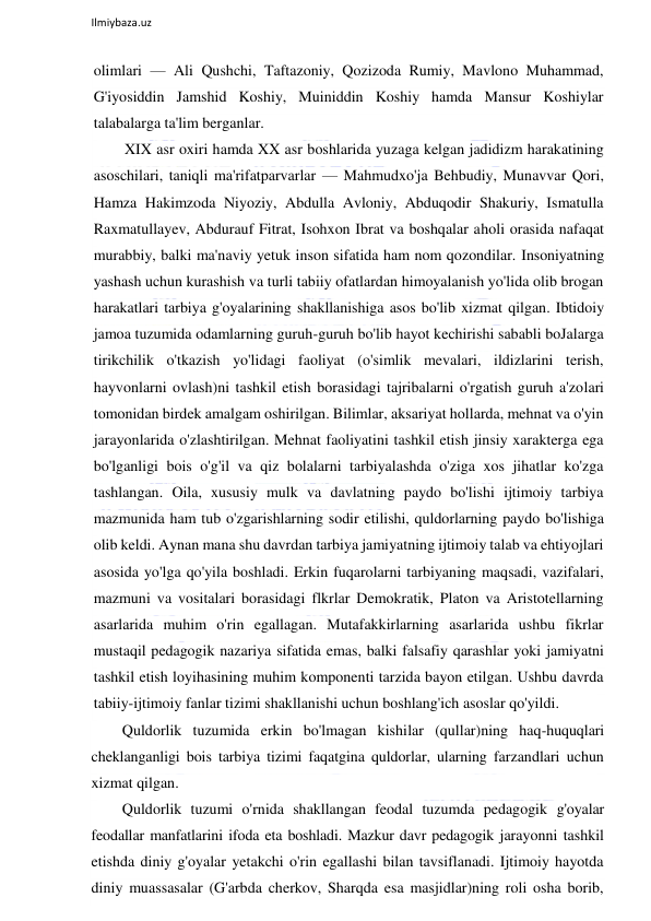  
Ilmiybaza.uz 
 
olimlari — Ali Qushchi, Taftazoniy, Qozizoda Rumiy, Mavlono Muhammad, 
G'iyosiddin Jamshid Koshiy, Muiniddin Koshiy hamda Mansur Koshiylar 
talabalarga ta'lim berganlar. 
XIX asr oxiri hamda XX asr boshlarida yuzaga kelgan jadidizm harakatining 
asoschilari, taniqli ma'rifatparvarlar — Mahmudxo'ja Behbudiy, Munavvar Qori, 
Hamza Hakimzoda Niyoziy, Abdulla Avloniy, Abduqodir Shakuriy, Ismatulla 
Raxmatullayev, Abdurauf Fitrat, Isohxon Ibrat va boshqalar aholi orasida nafaqat 
murabbiy, balki ma'naviy yetuk inson sifatida ham nom qozondilar. Insoniyatning 
yashash uchun kurashish va turli tabiiy ofatlardan himoyalanish yo'lida olib brogan 
harakatlari tarbiya g'oyalarining shakllanishiga asos bo'lib xizmat qilgan. Ibtidoiy 
jamoa tuzumida odamlarning guruh-guruh bo'lib hayot kechirishi sababli boJalarga 
tirikchilik o'tkazish yo'lidagi faoliyat (o'simlik mevalari, ildizlarini terish, 
hayvonlarni ovlash)ni tashkil etish borasidagi tajribalarni o'rgatish guruh a'zolari 
tomonidan birdek amalgam oshirilgan. Bilimlar, aksariyat hollarda, mehnat va o'yin 
jarayonlarida o'zlashtirilgan. Mehnat faoliyatini tashkil etish jinsiy xarakterga ega 
bo'lganligi bois o'g'il va qiz bolalarni tarbiyalashda o'ziga xos jihatlar ko'zga 
tashlangan. Oila, xususiy mulk va davlatning paydo bo'lishi ijtimoiy tarbiya 
mazmunida ham tub o'zgarishlarning sodir etilishi, quldorlarning paydo bo'lishiga 
olib keldi. Aynan mana shu davrdan tarbiya jamiyatning ijtimoiy talab va ehtiyojlari 
asosida yo'lga qo'yila boshladi. Erkin fuqarolarni tarbiyaning maqsadi, vazifalari, 
mazmuni va vositalari borasidagi flkrlar Demokratik, Platon va Aristotellarning 
asarlarida muhim o'rin egallagan. Mutafakkirlarning asarlarida ushbu fikrlar 
mustaqil pedagogik nazariya sifatida emas, balki falsafiy qarashlar yoki jamiyatni 
tashkil etish loyihasining muhim komponenti tarzida bayon etilgan. Ushbu davrda 
tabiiy-ijtimoiy fanlar tizimi shakllanishi uchun boshlang'ich asoslar qo'yildi. 
Quldorlik tuzumida erkin bo'lmagan kishilar (qullar)ning haq-huquqlari 
cheklanganligi bois tarbiya tizimi faqatgina quldorlar, ularning farzandlari uchun 
xizmat qilgan. 
Quldorlik tuzumi o'rnida shakllangan feodal tuzumda pedagogik g'oyalar 
feodallar manfatlarini ifoda eta boshladi. Mazkur davr pedagogik jarayonni tashkil 
etishda diniy g'oyalar yetakchi o'rin egallashi bilan tavsiflanadi. Ijtimoiy hayotda 
diniy muassasalar (G'arbda cherkov, Sharqda esa masjidlar)ning roli osha borib, 
