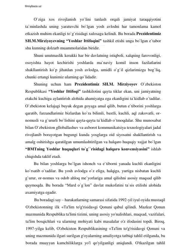  
Ilmiybaza.uz 
 
O`ziga xos rivojlanish yo`lini tanlash orqali jamiyat taraqqiyotini 
ta`minlashda uning yaratuvchi bo`lgan yosh avlodni har tamonlama kamol 
etkazish muhim ekanligi to`g`risidagi xulosaga kelindi. Bu borada Prezidentimiz 
SH.M.Mirziyoyevning “Yoshlar Ittifoqini” tashkil etishi unga bo`lgan e`tabor 
shu kunning dolzarb muammolaridan biridir. 
Shuni unutmaslik kerakki har bir davlatning istiqboli, xalqning farovonligi, 
osoyishta hayot kechirishi yoshlarda ma`naviy komil inson fazilatlarini 
shakllantirish ko`p jihatdan yosh avlodga, umidli o`g`il qizlarimizga bog`liq, 
chunki ertangi kunimiz ularning qo`lidadir. 
Shuning uchun ham Prezidentimiz SH.M. Mirziyoyev O`zbekiston 
Respublikasi “Yoshlar Ittifoqi” tashkilotini qayta tiklar ekan, uni jamiyatning 
etakchi kuchiga aylantirish alohida ahamiyatga ega ekanligini ta`kidlab o`tadilar. 
O`zbekiston kelajagi buyuk degan goyaga amal qilib, butun e`tiborini yoshlarga 
qaratib, farzandlarimiz bizlardan ko`ra bilimli, baxtli, kuchli, aql zakovatli, or- 
nomusli va g`ururli bo`lishini qayta-qayta ta`kidlab o`tmoqdalar. Shu munosabat 
bilan O`zbekiston glloballashuv va axborot kommunikatsiya texnologiyalari jadal 
rivojlanib borayotgan bugungi kunda yosglarga oid siyosatni shakllantirish va 
amalg oshirishga qaratilgan umumlashtirilgan va halqaro huquqiy xujjat bo`lgan 
“BMTning Yoshlar huquqlari to`g``risidagi halqaro konvensiyasini” ishlab 
chiqishda taklif etadi. 
Bu bilan yoshlarga bo`lgan ishonch va e`tiborni yanada kuchli ekanligini 
ko`rsatib o`tadilar. Bu yosh avlodga o`z eliga, halqiga, yurtiga nisbatan kuchli 
g`urur, or-nomus va odob ahloq me`yorlariga amal qilishni asosiy maqsad qilib 
quymoqda. Bu borada “Mard o`g`lon” davlat mukofatini ta`sis etilishi alohida 
axamiyatga egadir. 
Bu boradagi say – harakatlarning samarasi sifatida 1992-yil iyul oyida mustaqil 
O'zbekistonning ilk «Ta'lim to'g'risida»gi Qonuni qabul qilindi. Mazkur Qonun 
mazmunida Respublika ta'limi tizimi, uning asosiy yo'nalishlari, maqsad, vazifalari, 
ta'lim bosqichlari va ularning mohiyati kabi masalalar o'z ifodasini topdi. Biroq, 
1997-yilga kelib, O'zbekiston Respublikasining «Ta'lim to'g'risida»gi Qonuni va 
uning mazmunida ilgari surilgan g'oyalarning amaliyotga tatbiqi tahlil etilganda, bu 
borada muayyan kamchiliklarga yo'l qo'yilganligi aniqlandi. O'tkazilgan tahlil 
