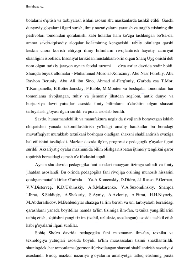  
Ilmiybaza.uz 
 
bolalarni o'qitish va tarbiyalash ishlari asosan shu maskanlarda tashkil etildi. Garchi 
dunyoviy g'oyalarni ilgari surish, ilmiy nazariyalarni yaratish va targ'ib etishning din 
peshvolari tomonidan qoralanishi kabi holatlar ham ko'zga tashlangan bo'lsa-da, 
ammo savdo-iqtisodiy aloqalar ko'lamining kengayishi, tabiiy ofatlarga qarshi 
keskin chora ko'rish ehtiyoji ilmiy bilimlarni rivojlantirish hayotiy zaruriyat 
ekanligini isbotladi. Insoniyat tarixidan mustahkam o'rin olgan Sharq Uyg'onishi deb 
nom olgan tarixiy jarayon aynan feodal tuzumi — o'rta asrlar davrida sodir boidi. 
Sharqda buyuk allomalar - Muhammad Muso al-Xorazmiy, Abu Nasr Forobiy, Abu 
Rayhon Beruniy, Abu Ali ibn Sino, Ahmad al-Farg'oniy, G'arbda esa T.Mor, 
T.Kampanella, E.Rotterdamskiy, F.Rable, M.Monten va boshqalar tomonidan har 
tomonlama rivojlangan, ruhiy va jismoniy jihatdan sog'lom, antik dunyo va 
burjuaziya davri yutuqlari asosida ilmiy bilimlarni o'zlashtira olgan shaxsni 
tarbiyalash g'oyasi ilgari surildi va puxta asoslab berildi. 
Savdo, hunarmandchilik va manufaktura negizida rivojlanib borayotgan ishlab 
chiqarishni yanada takomillashtirish yo'lidagi amaliy harakatlar bu boradagi 
muvaffaqiyat murakkab texnikani boshqara oladigan shaxsni shakllantirish evaziga 
hal etilishini tasdiqladi. Mazkur davrda ilg'or, progressiv pedagogik g'oyalar ilgari 
surildi. Aksariyat g'oyalar mazmunida bilim olishga nisbatan ijtimoiy tenglikni qaror 
toptirish borasidagi qarash o'z ifodasini topdi. 
Aynan shu davrda pedagogika fani asoslari muayyan tizimga solindi va ilmiy 
jihatdan asoslandi. Bu o'rinda pedagogika fani rivojiga o'zining munosib hissasini 
qo'shgan mutafakkirlar: G'arbda — Ya.A.Komenskiy, D.Didro, J.J.Russo, F.Gerbart, 
V.V.Disterveg, K.D.Ushinskiy, A.S.Makarenko, V.A.Suxomlinskiy, Sharqda 
I.Ibrat, S.Siddiqiy, A.Shakuriy, S.Ayniy, A.Avloniy, A.Fitrat, H.H.Niyoziy, 
M.Abdurashidov, M.Behbudiylar shaxsga ta'lim berish va uni tarbiyalash borasidagi 
qarashlarni yanada boyitdilar hamda ta'lim tizimiga ilm-fan, texnika yangiliklarini 
tatbiq etish, o'qitishni yangi tizim (izchil, uzluksiz, asoslangan) asosida tashkil etish 
kabi g'oyalarni ilgari surdilar. 
Sobiq Sho'ro davrida pedagogika fani mazmunan ilm-fan, texnika va 
texnologiya yutuqlari asosida boyidi, ta'lim muassasalari tizimi shakllantirildi, 
shuningdek, har tomonlama (gormonik) rivojlangan shaxsni shakllantirish nazariyasi 
asoslandi. Biroq, mazkur nazariya g’oyalarini amaliyotga tatbiq etishning puxta 
