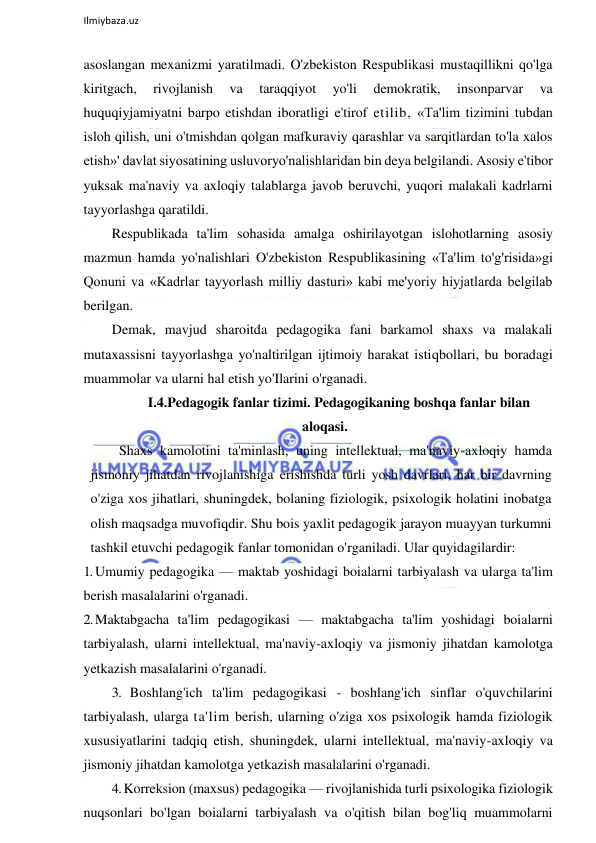  
Ilmiybaza.uz 
 
asoslangan mexanizmi yaratilmadi. O'zbekiston Respublikasi mustaqillikni qo'lga 
kiritgach, 
rivojlanish 
va 
taraqqiyot 
yo'li 
demokratik, 
insonparvar 
va 
huquqiyjamiyatni barpo etishdan iboratligi e'tirof etilib, «Ta'lim tizimini tubdan 
isloh qilish, uni o'tmishdan qolgan mafkuraviy qarashlar va sarqitlardan to'la xalos 
etish»' davlat siyosatining usluvoryo'nalishlaridan bin deya belgilandi. Asosiy e'tibor 
yuksak ma'naviy va axloqiy talablarga javob beruvchi, yuqori malakali kadrlarni 
tayyorlashga qaratildi. 
Respublikada ta'lim sohasida amalga oshirilayotgan islohotlarning asosiy 
mazmun hamda yo'nalishlari O'zbekiston Respublikasining «Ta'lim to'g'risida»gi 
Qonuni va «Kadrlar tayyorlash milliy dasturi» kabi me'yoriy hiyjatlarda belgilab 
berilgan. 
Demak, mavjud sharoitda pedagogika fani barkamol shaxs va malakali 
mutaxassisni tayyorlashga yo'naltirilgan ijtimoiy harakat istiqbollari, bu boradagi 
muammolar va ularni hal etish yo'Ilarini o'rganadi. 
I.4.Pedagogik fanlar tizimi. Pedagogikaning boshqa fanlar bilan 
aloqasi. 
Shaxs kamolotini ta'minlash, uning intellektual, ma'naviy-axloqiy hamda 
jismoniy jihatdan rivojlanishiga erishishda turli yosh davrlari, har bir davrning 
o'ziga xos jihatlari, shuningdek, bolaning fiziologik, psixologik holatini inobatga 
olish maqsadga muvofiqdir. Shu bois yaxlit pedagogik jarayon muayyan turkumni 
tashkil etuvchi pedagogik fanlar tomonidan o'rganiladi. Ular quyidagilardir: 
1. Umumiy pedagogika — maktab yoshidagi boialarni tarbiyalash va ularga ta'lim 
berish masalalarini o'rganadi. 
2. Maktabgacha ta'lim pedagogikasi — maktabgacha ta'lim yoshidagi boialarni 
tarbiyalash, ularni intellektual, ma'naviy-axloqiy va jismoniy jihatdan kamolotga 
yetkazish masalalarini o'rganadi. 
3. Boshlang'ich ta'lim pedagogikasi - boshlang'ich sinflar o'quvchilarini 
tarbiyalash, ularga ta'lim berish, ularning o'ziga xos psixologik hamda fiziologik 
xususiyatlarini tadqiq etish, shuningdek, ularni intellektual, ma'naviy-axloqiy va 
jismoniy jihatdan kamolotga yetkazish masalalarini o'rganadi. 
4. Korreksion (maxsus) pedagogika — rivojlanishida turli psixologika fiziologik 
nuqsonlari bo'lgan boialarni tarbiyalash va o'qitish bilan bog'liq muammolarni 
