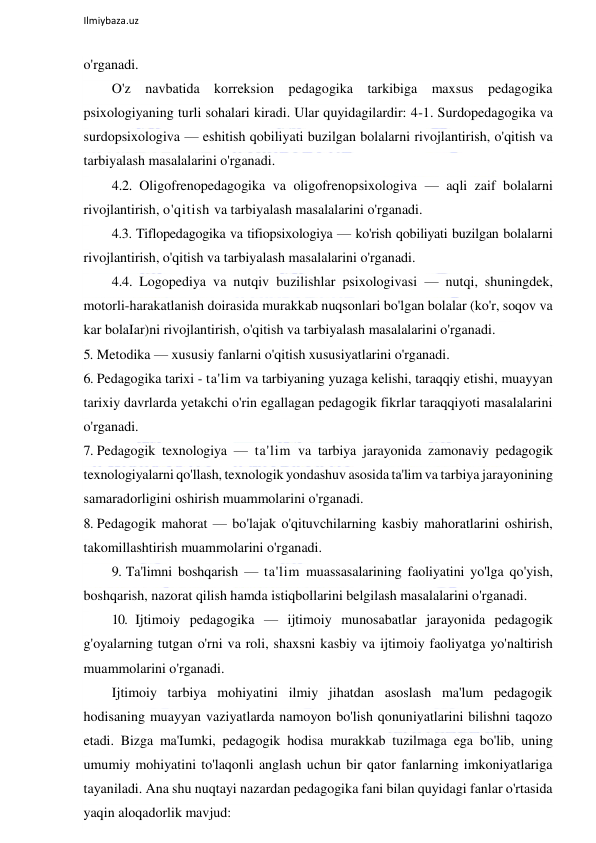  
Ilmiybaza.uz 
 
o'rganadi. 
O'z navbatida korreksion pedagogika tarkibiga maxsus pedagogika 
psixologiyaning turli sohalari kiradi. Ular quyidagilardir: 4-1. Surdopedagogika va 
surdopsixologiva — eshitish qobiliyati buzilgan bolalarni rivojlantirish, o'qitish va 
tarbiyalash masalalarini o'rganadi. 
4.2. Oligofrenopedagogika va oligofrenopsixologiva — aqli zaif bolalarni 
rivojlantirish, o'qitish va tarbiyalash masalalarini o'rganadi. 
4.3. Tiflopedagogika va tifiopsixologiya — ko'rish qobiliyati buzilgan bolalarni 
rivojlantirish, o'qitish va tarbiyalash masalalarini o'rganadi. 
4.4. Logopediya va nutqiv buzilishlar psixologivasi — nutqi, shuningdek, 
motorli-harakatlanish doirasida murakkab nuqsonlari bo'lgan bolalar (ko'r, soqov va 
kar bolaIar)ni rivojlantirish, o'qitish va tarbiyalash masalalarini o'rganadi. 
5. Metodika — xususiy fanlarni o'qitish xususiyatlarini o'rganadi. 
6. Pedagogika tarixi - ta'lim va tarbiyaning yuzaga kelishi, taraqqiy etishi, muayyan 
tarixiy davrlarda yetakchi o'rin egallagan pedagogik fikrlar taraqqiyoti masalalarini 
o'rganadi. 
7. Pedagogik texnologiya — ta'lim va tarbiya jarayonida zamonaviy pedagogik 
texnologiyalarni qo'llash, texnologik yondashuv asosida ta'lim va tarbiya jarayonining 
samaradorligini oshirish muammolarini o'rganadi. 
8. Pedagogik mahorat — bo'lajak o'qituvchilarning kasbiy mahoratlarini oshirish, 
takomillashtirish muammolarini o'rganadi. 
9. Ta'limni boshqarish — ta'lim muassasalarining faoliyatini yo'lga qo'yish, 
boshqarish, nazorat qilish hamda istiqbollarini belgilash masalalarini o'rganadi. 
10. Ijtimoiy pedagogika — ijtimoiy munosabatlar jarayonida pedagogik 
g'oyalarning tutgan o'rni va roli, shaxsni kasbiy va ijtimoiy faoliyatga yo'naltirish 
muammolarini o'rganadi. 
Ijtimoiy tarbiya mohiyatini ilmiy jihatdan asoslash ma'lum pedagogik 
hodisaning muayyan vaziyatlarda namoyon bo'lish qonuniyatlarini bilishni taqozo 
etadi. Bizga ma'Iumki, pedagogik hodisa murakkab tuzilmaga ega bo'lib, uning 
umumiy mohiyatini to'laqonli anglash uchun bir qator fanlarning imkoniyatlariga 
tayaniladi. Ana shu nuqtayi nazardan pedagogika fani bilan quyidagi fanlar o'rtasida 
yaqin aloqadorlik mavjud: 
