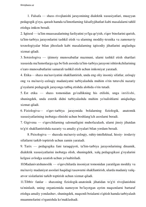  
Ilmiybaza.uz 
 
1. Falsafa — shaxs rivojlanishi jarayonining dialektik xususiyatlari, muayyan 
pedagogik g'oya, qarash hamda ta'limotlarning falsafiyjihatlari kabi masalalarni tahlil 
etishga imkon beradi. 
2. Iqtisod — ta'lim muassasalarining faoliyatini yo'lga qo'yish, o'quv binolarini qurish, 
ta'lim-tarbiya jarayonlarini tashkil etish va ularning moddiy-texnika va zamonaviy 
texnologiyalar bilan jihozlash kabi masalalarning iqtisodiy jihatlarini anglashga 
xizmat qiladi. 
3. Sotsiologiva — ijtimoiy munosabatlar mazmuni, ularni tashkil etish shartlari 
xususida ma'lumotlarga ega bo'lish asosida ta'lim-tarbiya jarayoni ishtirokchilarining 
o'zaro munosabatlarini samarali tashkil etish uchun imkoniyat yaratadi. 
4. Etika— shaxs ma'naviyatini shakllantirish, unda eng oliy insoniy sifatlar, axloqiy 
ong va ma'naviy-axloqiy madaniyatni tarbiyalashda muhim o'rin tutuvchi nazariy 
g'oyalarni pedagogik jarayonga tatbiq etishda alohida o'rin tutadi. 
5. Est etika — shaxs tomonidan go'zallikning his etilishi, unga intilishi, 
shuningdek, unda estetik didni tarbiyalashda muhim yo'nalishlarni aniqlashga 
xizmat qiladi. 
6. Fiziologiva— o'quv-tarbiya jarayonida bolalarning fiziologik, anatomik 
xususiyatlarining inobatga olinishi uchun boshlang'ich asoslarni beradi. 
7. Gigivena — o'quvchilarning salomatligini muhofazalash, ularni jinsiy jihatdan 
to'g'ri shakllantirishda nazariy va amaliy g'oyalari bilan yordam beradi.  
8. Psixologiva — shaxsda ma'naviy-axloqiy, ruhiy-intellektual, hissiy- irodaviy 
sifatlarni tarkib toptirish uchun zamin yaratadi. 
9. Tarix — pedagogika fani taraqqiyoti, ta'lim-tarbiya jarayonlarining dinamik, 
dialektik xususiyatlarini inobatga olish, shuningdek, xalq pedagogikasi g'oyalarini 
kelgusi avlodga uzatish uchun yo'naltiriladi. 
10. Madanivatshunoslik — o'quvchilarda insoniyat tomonidan yaratilgan moddiy va 
ma'naviy madaniyat asoslari haqidagi tasawurni shakllantirish, ularda madaniy xulq-
atvor xislatlarini tarkib toptirish uchun xizmat qiladi. 
11. Tibbiv fanlar - shaxsning fiziologik-anatoinik jihatidan to'g'ri rivojlanishini 
ta'minlash, uning organizmida namoyon bo'layotgan ayrim nuqsonlarni bartaraf 
etishga amaliy yondashuv, shuningdek, nuqsonli boialarni o'qitish hamda tarbiyalash 
muammolarini o'rganishda ko'maklashadi. 
