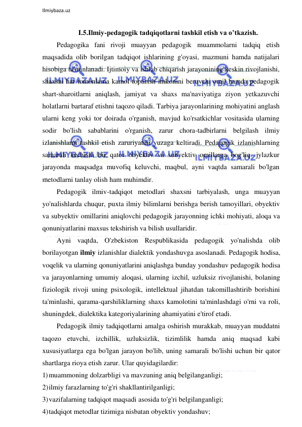  
Ilmiybaza.uz 
 
I.5.Ilmiy-pedagogik tadqiqotlarni tashkil etish va o’tkazish. 
Pedagogika fani rivoji muayyan pedagogik muammolarni tadqiq etish 
maqsadida olib borilgan tadqiqot ishlarining g'oyasi, mazmuni hamda natijalari 
hisobiga ta'minlanadi. Ijtimoiy va ishlab chiqarish jarayonining keskin rivojlanishi, 
shaxsni har tomonlama kamol toptirish imkonini beruvchi omil hamda pedagogik 
shart-sharoitlarni aniqlash, jamiyat va shaxs ma'naviyatiga ziyon yetkazuvchi 
holatlarni bartaraf etishni taqozo qiladi. Tarbiya jarayonlarining mohiyatini anglash 
ularni keng yoki tor doirada o'rganish, mavjud ko'rsatkichlar vositasida ularning 
sodir bo'lish sabablarini o'rganish, zarur chora-tadbirlarni belgilash ilmiy 
izlanishlarni tashkil etish zaruriyatini yuzaga keltiradi. Pedagogik izlanishlarning 
samarali kechishi bir qator obyektiv va subyektiv omillarga bog'liq. jylazkur 
jarayonda maqsadga muvofiq keluvchi, maqbul, ayni vaqtda samarali bo'lgan 
metodlarni tanlay olish ham muhimdir. 
Pedagogik ilmiv-tadqiqot metodlari shaxsni tarbiyalash, unga muayyan 
yo'nalishlarda chuqur, puxta ilmiy bilimlarni berishga berish tamoyillari, obyektiv 
va subyektiv omillarini aniqlovchi pedagogik jarayonning ichki mohiyati, aloqa va 
qonuniyatlarini maxsus tekshirish va bilish usullaridir. 
Ayni vaqtda, O'zbekiston Respublikasida pedagogik yo'nalishda olib 
borilayotgan ilmiy izlanishlar dialektik yondashuvga asoslanadi. Pedagogik hodisa, 
voqelik va ularning qonuniyatlarini aniqlashga bunday yondashuv pedagogik hodisa 
va jarayonlarning umumiy aloqasi, ularning izchil, uzluksiz rivojlanishi, bolaning 
fiziologik rivoji uning psixologik, intellektual jihatdan takomillashtirib borishini 
ta'minlashi, qarama-qarshiliklarning shaxs kamolotini ta'minlashdagi o'rni va roli, 
shuningdek, dialektika kategoriyalarining ahamiyatini e'tirof etadi. 
Pedagogik ilmiy tadqiqotlarni amalga oshirish murakkab, muayyan muddatni 
taqozo etuvchi, izchillik, uzluksizlik, tizimlilik hamda aniq maqsad kabi 
xususiyatlarga ega bo'lgan jarayon bo'lib, uning samarali bo'lishi uchun bir qator 
shartlarga rioya etish zarur. Ular quyidagilardir: 
1) muammoning dolzarbligi va mavzuning aniq belgilanganligi; 
2) ilmiy farazlarning to'g'ri shakllantirilganligi; 
3) vazifalarning tadqiqot maqsadi asosida to'g'ri belgilanganligi; 
4) tadqiqot metodlar tizimiga nisbatan obyektiv yondashuv; 
