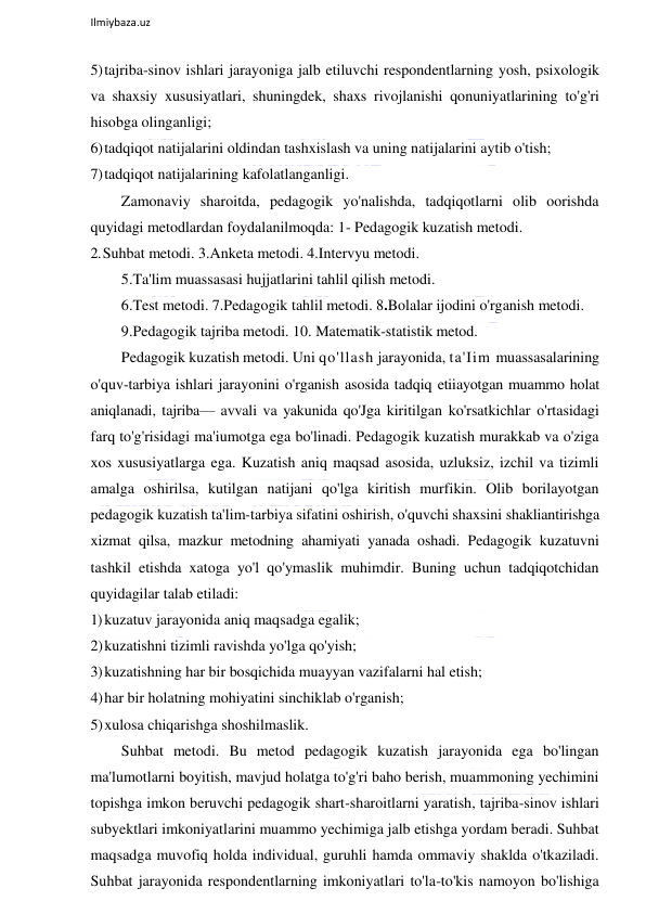  
Ilmiybaza.uz 
 
5) tajriba-sinov ishlari jarayoniga jalb etiluvchi respondentlarning yosh, psixologik 
va shaxsiy xususiyatlari, shuningdek, shaxs rivojlanishi qonuniyatlarining to'g'ri 
hisobga olinganligi; 
6) tadqiqot natijalarini oldindan tashxislash va uning natijalarini aytib o'tish; 
7) tadqiqot natijalarining kafolatlanganligi. 
Zamonaviy sharoitda, pedagogik yo'nalishda, tadqiqotlarni olib oorishda 
quyidagi metodlardan foydalanilmoqda: 1- Pedagogik kuzatish metodi. 
2. Suhbat metodi. 3.Anketa metodi. 4.Intervyu metodi. 
5.Ta'lim muassasasi hujjatlarini tahlil qilish metodi. 
6.Test metodi. 7.Pedagogik tahlil metodi. 8.Bolalar ijodini o'rganish metodi. 
9.Pedagogik tajriba metodi. 10. Matematik-statistik metod. 
Pedagogik kuzatish metodi. Uni qo'llash jarayonida, ta'Iim muassasalarining 
o'quv-tarbiya ishlari jarayonini o'rganish asosida tadqiq etiiayotgan muammo holat 
aniqlanadi, tajriba— avvali va yakunida qo'Jga kiritilgan ko'rsatkichlar o'rtasidagi 
farq to'g'risidagi ma'iumotga ega bo'linadi. Pedagogik kuzatish murakkab va o'ziga 
xos xususiyatlarga ega. Kuzatish aniq maqsad asosida, uzluksiz, izchil va tizimli 
amalga oshirilsa, kutilgan natijani qo'lga kiritish murfikin. Olib borilayotgan 
pedagogik kuzatish ta'lim-tarbiya sifatini oshirish, o'quvchi shaxsini shakliantirishga 
xizmat qilsa, mazkur metodning ahamiyati yanada oshadi. Pedagogik kuzatuvni 
tashkil etishda xatoga yo'l qo'ymaslik muhimdir. Buning uchun tadqiqotchidan 
quyidagilar talab etiladi: 
1) kuzatuv jarayonida aniq maqsadga egalik; 
2) kuzatishni tizimli ravishda yo'lga qo'yish; 
3) kuzatishning har bir bosqichida muayyan vazifalarni hal etish; 
4) har bir holatning mohiyatini sinchiklab o'rganish; 
5) xulosa chiqarishga shoshilmaslik. 
Suhbat metodi. Bu metod pedagogik kuzatish jarayonida ega bo'lingan 
ma'lumotlarni boyitish, mavjud holatga to'g'ri baho berish, muammoning yechimini 
topishga imkon beruvchi pedagogik shart-sharoitlarni yaratish, tajriba-sinov ishlari 
subyektlari imkoniyatlarini muammo yechimiga jalb etishga yordam beradi. Suhbat 
maqsadga muvofiq holda individual, guruhli hamda ommaviy shaklda o'tkaziladi. 
Suhbat jarayonida respondentlarning imkoniyatlari to'la-to'kis namoyon bo'lishiga 
