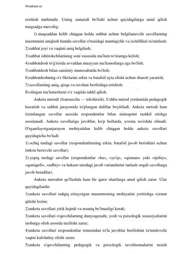  
Ilmiybaza.uz 
 
erishish muhimdir. Uning samarali bo'lishi uchun quyidagilarga amal qilish 
maqsadga muvofiq: 
1) maqsaddan kelib chiqqan holda suhbat uchun belgilanuvchi savolJarning 
mazmunini aniqlash hamda savollar o'rtasidagi mantiqiylik va izchillikni ta'minlash; 
2) suhbat joyi va vaqtini aniq belgilash; 
3) suhbat ishtirokchilarining soni xususida ma'lum to'xtamga kelish; 
4) suhbatdosh to'g'risida avvaldan muayyan ma'lumotlarga ega bo'lish; 
5) suhbatdosh bilan samimiy munosabatda bo'lish; 
6) suhbatdoshning o'z fikrlarini erkin va batafsil ayta olishi uchun sharoit yaratish; 
7) savollarning aniq, qisqa va ravshan berilishiga erishish; 
8) olingan ma'lumotlarni o'z vaqtida tahlil qilish. 
Anketa metodi (fransuzcha — tekshirish). Ushbu metod yordamida pedagogik 
kuzatish va suhbat jarayonida to'plangan dalillar boyitiladi. Anketa metodi ham 
tizimlangan savollar asosida respondentlar bilan niuioqotni tashkil etishga 
asoslanadi. Anketa savollariga javoblar, ko'p hollarda, yozma ravishda olinadi. 
O'rganilayotganjarayon mohiyatidan kelib chiqqan holda anketa savollari 
quyidagicha bo'ladi: 
1) ochiq turdagi savollar (respondentlarning erkin, batafsil javob berishlari uchun 
imkon beruvchi savollar); 
2) yopiq turdagi savollar (respondentlar «ha», «yo'q», «qisman» yoki «ijobiy», 
«qoniqarli», «salbiy» va hokazo tarzdagi javob variantlarini tanlash orqali savollarga 
javob beradilar). 
Anketa metodini qo'llashda ham bir qator shartlarga amal qilish zarur. Ular 
quyidagilardir: 
1) anketa savollari tadqiq etiiayotgan muammoning mohiyatini yoritishga xizmat 
qilishi lozim; 
2) anketa savollari yirik hajmli va noaniq bo'lmasligi kerak; 
3) anketa savollari o'quvchilarning dunyoqarashi, yosh va psixologik xususiyatlarini 
inobatga olish asosida tuzilishi zarur; 
4) anketa savollari respondentlar tomonidan to'la javoblar berilishini ta'minlovchi 
vaqtni kafolatlay olishi zarur; 
5) anketa o'quvchilarning pedagogik va psixologik tavsifnomalarini tuzish 
