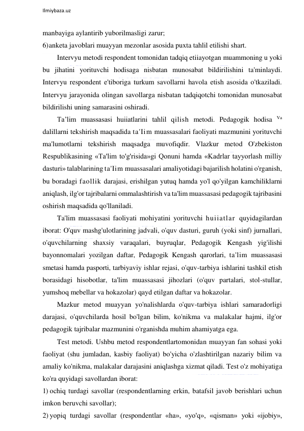  
Ilmiybaza.uz 
 
manbayiga aylantirib yuborilmasligi zarur; 
6) anketa javoblari muayyan mezonlar asosida puxta tahlil etilishi shart. 
Intervyu metodi respondent tomonidan tadqiq etiiayotgan muammoning u yoki 
bu jihatini yorituvchi hodisaga nisbatan munosabat bildirilishini ta'minlaydi. 
Intervyu respondent e'tiboriga turkum savollarni havola etish asosida o'tkaziladi. 
Intervyu jarayonida olingan savollarga nisbatan tadqiqotchi tomonidan munosabat 
bildirilishi uning samarasini oshiradi. 
Ta’lim muassasasi huiiatlarini tahlil qilish metodi. Pedagogik hodisa Va 
dalillarni tekshirish maqsadida ta'Iim muassasalari faoliyati mazmunini yorituvchi 
ma'lumotlarni tekshirish maqsadga muvofiqdir. Vlazkur metod O'zbekiston 
Respublikasining «Ta'lim to'g'risida»gi Qonuni hamda «Kadrlar tayyorlash milliy 
dasturi» talablarining ta'Iim muassasalari amaliyotidagi bajarilish holatini o'rganish, 
bu boradagi faollik darajasi, erishilgan yutuq hamda yo'l qo'yilgan kamchiliklarni 
aniqlash, ilg'or tajribalarni ommalashtirish va ta'lim muassasasi pedagogik tajribasini 
oshirish maqsadida qo'llaniladi. 
Ta'lim muassasasi faoliyati mohiyatini yorituvchi huiiatlar quyidagilardan 
iborat: O'quv mashg'ulotlarining jadvali, o'quv dasturi, guruh (yoki sinf) jurnallari, 
o'quvchilarning shaxsiy varaqalari, buyruqlar, Pedagogik Kengash yig'ilishi 
bayonnomalari yozilgan daftar, Pedagogik Kengash qarorlari, ta'lim muassasasi 
smetasi hamda pasporti, tarbiyaviy ishlar rejasi, o'quv-tarbiya ishlarini tashkil etish 
borasidagi hisobotlar, ta'lim muassasasi jihozlari (o'quv partalari, stol-stullar, 
yumshoq mebellar va hokazolar) qayd etilgan daftar va hokazolar. 
Mazkur metod muayyan yo'nalishlarda o'quv-tarbiya ishlari samaradorligi 
darajasi, o'quvchilarda hosil bo'lgan bilim, ko'nikma va malakalar hajmi, ilg'or 
pedagogik tajribalar mazmunini o'rganishda muhim ahamiyatga ega. 
Test metodi. Ushbu metod respondentlartomonidan muayyan fan sohasi yoki 
faoliyat (shu jumladan, kasbiy faoliyat) bo'yicha o'zlashtirilgan nazariy bilim va 
amaliy ko'nikma, malakalar darajasini aniqlashga xizmat qiladi. Test o'z mohiyatiga 
ko'ra quyidagi savollardan iborat: 
1) ochiq turdagi savollar (respondentlarning erkin, batafsil javob berishlari uchun 
imkon beruvchi savollar); 
2) yopiq turdagi savollar (respondentlar «ha», «yo'q», «qisman» yoki «ijobiy», 
