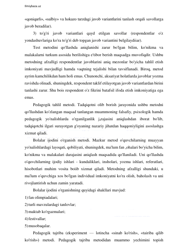  
Ilmiybaza.uz 
 
«qoniqarli», «salbiy» va hokazo tarzdagi javob variantlarini tanlash orqali savollarga 
javob beradilar). 
3) to'g'ri javob variantlari qayd etilgan savollar (respondentlar o'z 
yondashuvlariga ko'ra to'g'ri deb topgan javob variantini belgilaydiiar). 
Test metodini qo'llashda aniqlanishi zarur bo'lgan bilim, ko'nikma va 
malakalarni turkum asosida berilishiga e'tibor berish maqsadga muvofiqdir. Ushbu 
metodning afzalligi respondentlar javoblarini aniq mezonlar bo'yicha tahlil etish 
imkoniyati mavjudligi hamda vaqtning tejalishi bilan tavsiflanadi. Biroq, metod 
ayrim kamchilikdan ham holi emas. Chunonchi, aksariyat holatlarda javoblar yozma 
ravishda olinadi, shuningdek, respondent taklif etilayotgan javob variantlardan birini 
tanlashi zarur. Shu bois respondent o'z fikrini batafsil ifoda etish imkoniyatiga ega 
emas. 
Pedagogik tahlil metodi. Tadqiqotni olib borish jarayonida ushbu metodni 
qo'llashdan ko'zlangan maqsad tanlangan muammoning falsafiy, psixologik hamda 
pedagogik yo'nalishlarda o'rganilganlik jarajasini aniqlashdan iborat bo'lib, 
tadqiqotchi ilgari surayotgan g'oyaning nazariy jihatdan haqqoniyligini asoslashga 
xizmat qiladi. 
Bolalar ijodini o'rganish metodi. Mazkur metod o'quvchilarning muayyan 
yo'nalishlardagi layoqati, qobiliyati, shuningdek, ma'lum fan sohalari bo'yicha bilim, 
ko'nikma va malakalari darajasini aniqlash maqsadida qo'llaniladi. Uni qo'llashda 
o'quvchilarning ijodiy ishlari - kundaliklari, insholari, yozma ishlari, referatlari, 
hisobotlari muhim vosita boiib xizmat qiladi. Metodning afzalligi shundaki, u 
ma'lum o'quvchiga xos bo'lgan individual imkoniyatni ko'ra olish, baholash va uni 
rivojlantirish uchun zamin yaratadi. 
Bolalar ijodini o'rganishning quyidagi shakllari mavjud: 
1) fan olimpiadalari; 
2) turli mavzulardagi tanlovlar; 
3) maktab ko'rgazmalari; 
4) festivallar; 
5) musobaqalar. 
Pedagogik tajriba (eksperiment — lotincha «sinab ko'rish», «tairiba qilib 
ko'rish») metodi. Pedagogik tajriba metodidan muammo yechimini topish 
