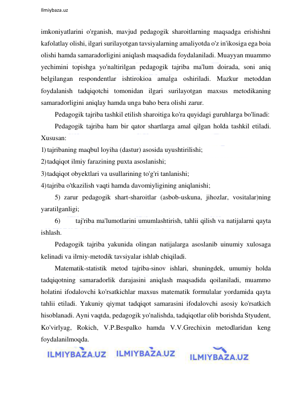  
Ilmiybaza.uz 
 
imkoniyatlarini o'rganish, mavjud pedagogik sharoitlarning maqsadga erishishni 
kafolatlay olishi, ilgari surilayotgan tavsiyalarning amaliyotda o'z in'ikosiga ega boia 
olishi hamda samaradorligini aniqlash maqsadida foydalaniladi. Muayyan muammo 
yechimini topishga yo'naltirilgan pedagogik tajriba ma'lum doirada, soni aniq 
belgilangan respondentlar ishtirokioa amalga oshiriladi. Mazkur metoddan 
foydalanish tadqiqotchi tomonidan ilgari surilayotgan maxsus metodikaning 
samaradorligini aniqlay hamda unga baho bera olishi zarur. 
Pedagogik tajriba tashkil etilish sharoitiga ko'ra quyidagi guruhlarga bo'linadi: 
Pedagogik tajriba ham bir qator shartlarga amal qilgan holda tashkil etiladi. 
Xususan: 
1) tajribaning maqbul loyiha (dastur) asosida uyushtirilishi; 
2) tadqiqot ilmiy farazining puxta asoslanishi; 
3) tadqiqot obyektlari va usullarining to'g'ri tanlanishi; 
4) tajriba o'tkazilish vaqti hamda davomiyligining aniqlanishi; 
5) zarur pedagogik shart-sharoitlar (asbob-uskuna, jihozlar, vositalar)ning 
yaratilganligi; 
6) 
taj'riba ma'lumotlarini umumlashtirish, tahlii qilish va natijalarni qayta 
ishlash. 
Pedagogik tajriba yakunida olingan natijalarga asoslanib uinumiy xulosaga 
kelinadi va ilrniy-metodik tavsiyalar ishlab chiqiladi. 
Matematik-statistik metod tajriba-sinov ishlari, shuningdek, umumiy holda 
tadqiqotning samaradorlik darajasini aniqlash maqsadida qoilaniladi, muammo 
holatini ifodalovchi ko'rsatkichlar maxsus matematik formulalar yordamida qayta 
tahlii etiladi. Yakuniy qiymat tadqiqot samarasini ifodalovchi asosiy ko'rsatkich 
hisoblanadi. Ayni vaqtda, pedagogik yo'nalishda, tadqiqotlar olib borishda Styudent, 
Ko'virlyag, Rokich, V.P.Bespalko hamda V.V.Grechixin metodlaridan keng 
foydalanilmoqda. 
 
