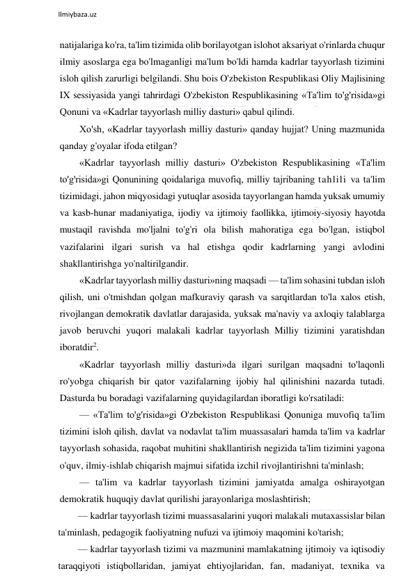  
Ilmiybaza.uz 
 
natijalariga ko'ra, ta'lim tizimida olib borilayotgan islohot aksariyat o'rinlarda chuqur 
ilmiy asoslarga ega bo'lmaganligi ma'lum bo'ldi hamda kadrlar tayyorlash tizimini 
isloh qilish zarurligi belgilandi. Shu bois O'zbekiston Respublikasi Oliy Majlisining 
IX sessiyasida yangi tahrirdagi O'zbekiston Respublikasining «Ta'lim to'g'risida»gi 
Qonuni va «Kadrlar tayyorlash milliy dasturi» qabul qilindi. 
Xo'sh, «Kadrlar tayyorlash milliy dasturi» qanday hujjat? Uning mazmunida 
qanday g'oyalar ifoda etilgan?  
«Kadrlar tayyorlash milliy dasturi» O'zbekiston Respublikasining «Ta'lim 
to'g'risida»gi Qonunining qoidalariga muvofiq, milliy tajribaning tahlili va ta'lim 
tizimidagi, jahon miqyosidagi yutuqlar asosida tayyorlangan hamda yuksak umumiy 
va kasb-hunar madaniyatiga, ijodiy va ijtimoiy faollikka, ijtimoiy-siyosiy hayotda 
mustaqil ravishda mo'ljalni to'g'ri ola bilish mahoratiga ega bo'lgan, istiqbol 
vazifalarini ilgari surish va hal etishga qodir kadrlarning yangi avlodini 
shakllantirishga yo'naltirilgandir.  
«Kadrlar tayyorlash milliy dasturi»ning maqsadi — ta'lim sohasini tubdan isloh 
qilish, uni o'tmishdan qolgan mafkuraviy qarash va sarqitlardan to'la xalos etish, 
rivojlangan demokratik davlatlar darajasida, yuksak ma'naviy va axloqiy talablarga 
javob beruvchi yuqori malakali kadrlar tayyorlash Milliy tizimini yaratishdan 
iboratdir2.  
«Kadrlar tayyorlash milliy dasturi»da ilgari surilgan maqsadni to'laqonli 
ro'yobga chiqarish bir qator vazifalarning ijobiy hal qilinishini nazarda tutadi. 
Dasturda bu boradagi vazifalarning quyidagilardan iboratligi ko'rsatiladi:  
— «Ta'lim to'g'risida»gi O'zbekiston Respublikasi Qonuniga muvofiq ta'lim 
tizimini isloh qilish, davlat va nodavlat ta'lim muassasalari hamda ta'lim va kadrlar 
tayyorlash sohasida, raqobat muhitini shakllantirish negizida ta'lim tizimini yagona 
o'quv, ilmiy-ishlab chiqarish majmui sifatida izchil rivojlantirishni ta'minlash; 
— ta'lim va kadrlar tayyorlash tizimini jamiyatda amalga oshirayotgan 
demokratik huquqiy davlat qurilishi jarayonlariga moslashtirish; 
— kadrlar tayyorlash tizimi muassasalarini yuqori malakali mutaxassislar bilan 
ta'minlash, pedagogik faoliyatning nufuzi va ijtimoiy maqomini ko'tarish; 
— kadrlar tayyorlash tizimi va mazmunini mamlakatning ijtimoiy va iqtisodiy 
taraqqiyoti istiqbollaridan, jamiyat ehtiyojlaridan, fan, madaniyat, texnika va 
