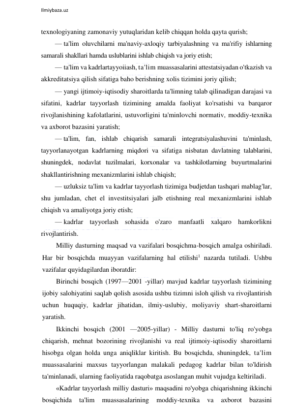  
Ilmiybaza.uz 
 
texnologiyaning zamonaviy yutuqlaridan kelib chiqqan holda qayta qurish; 
— ta'lim oluvchilarni ma'naviy-axloqiy tarbiyalashning va ma'rifiy ishlarning 
samarali shakllari hamda uslublarini ishlab chiqish va joriy etish; 
— ta'lim va kadrlartayyoiiash, ta'lim muassasalarini attestatsiyadan o'tkazish va 
akkreditatsiya qilish sifatiga baho berishning xolis tizimini joriy qilish; 
— yangi ijtimoiy-iqtisodiy sharoitlarda ta'limning talab qilinadigan darajasi va 
sifatini, kadrlar tayyorlash tizimining amalda faoliyat ko'rsatishi va barqaror 
rivojlanishining kafolatlarini, ustuvorligini ta'minlovchi normativ, moddiy-texnika 
va axborot bazasini yaratish; 
— ta'lim, fan, ishlab chiqarish samarali integratsiyalashuvini ta'minlash, 
tayyorlanayotgan kadrlarning miqdori va sifatiga nisbatan davlatning talablarini, 
shuningdek, nodavlat tuzilmalari, korxonalar va tashkilotlarning buyurtmalarini 
shakllantirishning mexanizmlarini ishlab chiqish; 
— uzluksiz ta'lim va kadrlar tayyorlash tizimiga budjetdan tashqari mablag'lar, 
shu jumladan, chet el investitsiyalari jalb etishning real mexanizmlarini ishlab 
chiqish va amaliyotga joriy etish; 
— kadrlar tayyorlash sohasida o'zaro manfaatli xalqaro hamkorlikni 
rivojlantirish. 
Milliy dasturning maqsad va vazifalari bosqichma-bosqich amalga oshiriladi. 
Har bir bosqichda muayyan vazifalarning hal etilishi1 nazarda tutiladi. Ushbu 
vazifalar quyidagilardan iboratdir:  
Birinchi bosqich (1997—2001 -yillar) mavjud kadrlar tayyorlash tizimining 
ijobiy salohiyatini saqlab qolish asosida ushbu tizimni isloh qilish va rivojlantirish 
uchun huquqiy, kadrlar jihatidan, ilmiy-uslubiy, moliyaviy shart-sharoitlarni 
yaratish. 
Ikkinchi bosqich (2001 —2005-yillar) - Milliy dasturni to'liq ro'yobga 
chiqarish, mehnat bozorining rivojlanishi va real ijtimoiy-iqtisodiy sharoitlarni 
hisobga olgan holda unga aniqliklar kiritish. Bu bosqichda, shuningdek, ta'lim 
muassasalarini maxsus tayyorlangan malakali pedagog kadrlar bilan to'ldirish 
ta'minlanadi, ularning faoliyatida raqobatga asoslangan muhit vujudga keltiriladi. 
«Kadrlar tayyorlash milliy dasturi» maqsadini ro'yobga chiqarishning ikkinchi 
bosqichida 
ta'lim 
muassasalarining 
moddiy-texnika 
va 
axborot 
bazasini 
