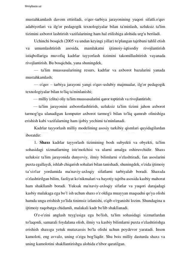  
Ilmiybaza.uz 
 
mustahkamlash davom ettiriladi, o'quv-tarbiya jarayonining yuqori sifatli.o'quv 
adabiyotlari va ilg'or pedagogik texnologiyalar bilan ta'minlash, uzluksiz ta'lim 
tizimini axborot lashtirish vazifalarining ham hal etilishiga alohida urg'u beriladi. 
Uchinchi bosqich (2005 va undan keyingi yillar) to'plangan tajribani tahlil etish 
va 
umumlashtirish 
asosida, 
mamlakatni 
ijtimoiy-iqtisodiy 
rivojlantirish 
istiqbollariga muvofiq kadrlar tayyorlash tizimini takomillashtirish vayanada 
rivojlantirish. Bu bosqichda, yana shuningdek,  
— ta'lim muassasalarining resurs, kadrlar va axborot bazalarini yanada 
mustahkamlash; 
— o'quv – tarbiya jarayoni yangi o'quv-uslubiy majmualar, ilg'or pedagogik 
texnologiyalar bilan to'liq ta'minlanishi; 
— milliy (elita) oliy ta'lim muassasalarini qaror toptirish va rivojlantirish; 
— ta'lim jarayonini axborotlashtirish, uzluksiz ta'lim tizimi jahon axborot 
tarmog'iga ulanadigan komputer axborot tarmog'i bilan to'liq qamrab olinishiga 
erishish kabi vazifalarning ham ijobiy yechimi ta'minlanadi. 
Kadrlar tayyorlash milliy modelining asosiy tarkibiy qismlari quyidagilardan 
iboratdir:  
1. Shaxs kadrlar tayyorlash tizimining bosh subyekti va obyekti, ta'lim 
sohasidagi xizmatlarning iste'molchisi va ularni amalga oshiruvchidir. Shaxs 
uzluksiz ta'lim jarayonida dunyoviy, ilmiy bilimlarni o'zlashtiradi, fan asoslarini 
puxta egallaydi, ishlab chiqarish sohalari bilan tanishadi, shuningdek, o'zida ijtimoiy 
ta'sirlar yordamida ma'naviy-axloqiy sifatlarni tarbiyalab boradi. Shaxsda 
o'zlashtirilgan bilim, faoliyat ko'nikmalari va hayotiy tajriba asosida kasbiy mahorat 
ham shakllanib boradi. Yuksak ma'naviy-axloqiy sifatlar va yuqori darajadagi 
kasbiy malakaga ega bo'1 ish uchun shaxs o'z oldiga muayyan maqsadni qo'ya olishi 
hamda unga erishish yo'lida tinimsiz izlanishi, o'qib-o'rganishi lozim. Shundagina u 
ijtimoiy raqobatga chidamli, malakali kadr bo'lib shakllanadi.  
O'z-o'zini anglash tuyg'usiga ega bo'lish, ta'lim sohasidagi xizmatlardan 
to'laqonli, samarali foydalana olish, ilmiy va kasbiy bilimlarni puxta o'zlashtirishga 
erishish shaxsga yetuk mutaxassis bo'la olishi uchun poydevor yaratadi. Inson 
kamoloti, eng avvalo, uning o'ziga bog'liqdir. Shu bois milliy dasturda shaxs va 
uning kamolotini shakllantirishga alohida e'tibor qaratilgan.  
