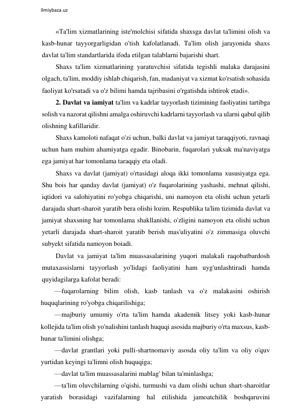  
Ilmiybaza.uz 
 
«Ta'lim xizmatlarining iste'molchisi sifatida shaxsga davlat ta'limini olish va 
kasb-hunar tayyorgarligidan o'tish kafolatlanadi. Ta'lim olish jarayonida shaxs 
davlat ta'lim standartlarida ifoda etilgan talablarni bajarishi shart.  
Shaxs ta'lim xizmatlarining yaratuvchisi sifatida tegishli malaka darajasini 
olgach, ta'lim, moddiy ishlab chiqarish, fan, madaniyat va xizmat ko'rsatish sohasida 
faoliyat ko'rsatadi va o'z bilimi hamda tajribasini o'rgatishda ishtirok etadi». 
2. Davlat va iamiyat ta'lim va kadrlar tayyorlash tizimining faoliyatini tartibga 
solish va nazorat qilishni amalga oshiruvchi kadrlarni tayyorlash va ularni qabul qilib 
olishning kafillaridir.  
Shaxs kamoloti nafaqat o'zi uchun, balki davlat va jamiyat taraqqiyoti, ravnaqi 
uchun ham muhim ahamiyatga egadir. Binobarin, fuqarolari yuksak ma'naviyatga 
ega jamiyat har tomonlama taraqqiy eta oladi.  
Shaxs va davlat (jamiyat) o'rtasidagi aloqa ikki tomonlama xususiyatga ega. 
Shu bois har qanday davlat (jamiyat) o'z fuqarolarining yashashi, mehnat qilishi, 
iqtidori va salohiyatini ro'yobga chiqarishi, uni namoyon eta olishi uchun yetarli 
darajada shart-sharoit yaratib bera olishi lozim. Respublika ta'lim tizimida davlat va 
jamiyat shaxsning har tomonlama shakllanishi, o'zligini namoyon eta olishi uchun 
yetarli darajada shart-sharoit yaratib berish mas'uliyatini o'z zimmasiga oluvchi 
subyekt sifatida namoyon boiadi.  
Davlat va jamiyat ta'lim muassasalarining yuqori malakali raqobatbardosh 
mutaxassislarni tayyorlash yo'lidagi faoliyatini ham uyg'unlashtiradi hamda 
quyidagilarga kafolat beradi: 
—fuqarolarning bilim olish, kasb tanlash va o'z malakasini oshirish 
huquqlarining ro'yobga chiqarilishiga; 
—majburiy umumiy o'rta ta'lim hamda akademik litsey yoki kasb-hunar 
kollejida ta'lim olish yo'nalishini tanlash huquqi asosida majburiy o'rta maxsus, kasb-
hunar ta'limini olishga; 
—davlat grantlari yoki pulli-shartnomaviy asosda oliy ta'lim va oliy o'quv 
yurtidan keyingi ta'limni olish huquqiga; 
—davlat ta'lim muassasalarini mablag' bilan ta'minlashga; 
—ta'lim oluvchilarning o'qishi, turmushi va dam olishi uchun shart-sharoitlar 
yaratish borasidagi vazifalarning hal etilishida jamoatchilik boshqaruvini 
