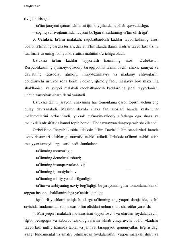  
Ilmiybaza.uz 
 
rivojlantirishga; 
—ta'lim jarayoni qatnashchilarini ijtimoiy jihatdan qo'llab-quvvatlashga; 
—sog'liq va rivojlanishida nuqsoni bo'lgan shaxslarning ta'lim olish iga1. 
3. Uzluksiz ta'lim malakali, raqobatbardosh kadrlar tayyorlashning asosi 
bo'lib, ta'limning barcha turlari, davlat ta'lim standartlarini, kadrlar tayyorlash tizimi 
tuzilmasi va uning faoliyat ko'rsatish muhitini o'z ichiga oladi. 
Uzluksiz 
ta'lim 
kadrlar 
tayyorlash 
tizimining 
asosi, 
O'zbekiston 
Respublikasining ijtimoiy-iqtisodiy taraqqiyotini ta'minlovchi, shaxs, jamiyat va 
davlatning iqtisodiy, ijtimoiy, ilmiy-texnikaviy va madaniy ehtiyojlarini 
qondiruvchi ustuvor soha boiib, ijodkor, ijtimoiy faol, ma'naviy boy shaxsning 
shakllanishi va yuqori malakali raqobatbardosh kadrlarning jadal tayyorlanishi 
uchun zarurshart-sharoitlarni yaratadi.  
Uzluksiz ta'lim jarayoni shaxsning har tomonlama qaror topishi uchun eng 
qulay davrsanaladi. Mazkur davrda shaxs fan asoslari hamda kasb-hunar 
ma'lumotlarini o'zlashtiradi, yuksak ma'naviy-axloqiy sifatlarga ega shaxs va 
malakali kadr sifatida kamol topib boradi. Unda muayyan dunyoqarash shakllanadi. 
O'zbekiston Respublikasida uzluksiz ta'lim Davlat ta'lim standartlari hamda 
o'quv dasturlari talablariga muvofiq tashkil etiladi. Uzluksiz ta'limni tashkil etish 
muayyan tamoyillarga asoslanadi. Jumladan: 
—ta'limning ustuvorligi;  
—ta'limning demokratlashuvi; 
—ta'limning insonparvarlashuvi; 
—ta'limning ijtimoiylashuvi; 
—ta'limning milliy yo'naltirilganligi; 
—ta'lim va tarbiyaning uzviy bog'liqligi, bu jarayonning har tomonlama kamol 
topgan insonni shakllantirishga yo'naltirilganligi; 
—iqtidorli yoshlarni aniqlash, ularga ta'limning eng yuqori darajasida, izchil 
ravishda fundamental va maxsus bilim olishlari uchun shart-sharoitlar yaratish. 
4. Fan yuqori malakali mutaxassisni tayyorlovchi va ulardan foydalanuvchi, 
ilg'or pedagogik va axborot texnologiyalarini ishlab chiqaruvchi bo'lib, «kadrlar 
tayyorlash milliy tizimida tabiat va jamiyat taraqqiyoti qonuniyatlari to'g'risidagi 
yangi fundamental va amaliy bilimlardan foydalanishni, yuqori malakali ilmiy va 
