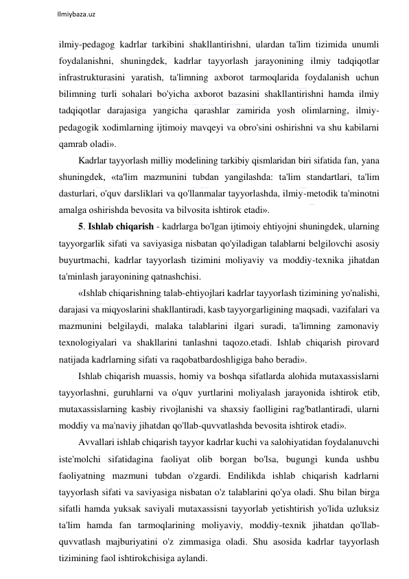  
Ilmiybaza.uz 
 
ilmiy-pedagog kadrlar tarkibini shakllantirishni, ulardan ta'lim tizimida unumli 
foydalanishni, shuningdek, kadrlar tayyorlash jarayonining ilmiy tadqiqotlar 
infrastrukturasini yaratish, ta'limning axborot tarmoqlarida foydalanish uchun 
bilimning turli sohalari bo'yicha axborot bazasini shakllantirishni hamda ilmiy 
tadqiqotlar darajasiga yangicha qarashlar zamirida yosh olimlarning, ilmiy-
pedagogik xodimlarning ijtimoiy mavqeyi va obro'sini oshirishni va shu kabilarni 
qamrab oladi».  
Kadrlar tayyorlash milliy modelining tarkibiy qismlaridan biri sifatida fan, yana 
shuningdek, «ta'lim mazmunini tubdan yangilashda: ta'lim standartlari, ta'lim 
dasturlari, o'quv darsliklari va qo'llanmalar tayyorlashda, ilmiy-metodik ta'minotni 
amalga oshirishda bevosita va bilvosita ishtirok etadi». 
5. Ishlab chiqarish - kadrlarga bo'lgan ijtimoiy ehtiyojni shuningdek, ularning 
tayyorgarlik sifati va saviyasiga nisbatan qo'yiladigan talablarni belgilovchi asosiy 
buyurtmachi, kadrlar tayyorlash tizimini moliyaviy va moddiy-texnika jihatdan 
ta'minlash jarayonining qatnashchisi.  
«Ishlab chiqarishning talab-ehtiyojlari kadrlar tayyorlash tizimining yo'nalishi, 
darajasi va miqyoslarini shakllantiradi, kasb tayyorgarligining maqsadi, vazifalari va 
mazmunini belgilaydi, malaka talablarini ilgari suradi, ta'limning zamonaviy 
texnologiyalari va shakllarini tanlashni taqozo.etadi. Ishlab chiqarish pirovard 
natijada kadrlarning sifati va raqobatbardoshligiga baho beradi».  
Ishlab chiqarish muassis, homiy va boshqa sifatlarda alohida mutaxassislarni 
tayyorlashni, guruhlarni va o'quv yurtlarini moliyalash jarayonida ishtirok etib, 
mutaxassislarning kasbiy rivojlanishi va shaxsiy faolligini rag'batlantiradi, ularni 
moddiy va ma'naviy jihatdan qo'llab-quvvatlashda bevosita ishtirok etadi».  
Avvallari ishlab chiqarish tayyor kadrlar kuchi va salohiyatidan foydalanuvchi 
iste'molchi sifatidagina faoliyat olib borgan bo'lsa, bugungi kunda ushbu 
faoliyatning mazmuni tubdan o'zgardi. Endilikda ishlab chiqarish kadrlarni 
tayyorlash sifati va saviyasiga nisbatan o'z talablarini qo'ya oladi. Shu bilan birga 
sifatli hamda yuksak saviyali mutaxassisni tayyorlab yetishtirish yo'lida uzluksiz 
ta'lim hamda fan tarmoqlarining moliyaviy, moddiy-texnik jihatdan qo'llab-
quvvatlash majburiyatini o'z zimmasiga oladi. Shu asosida kadrlar tayyorlash 
tizimining faol ishtirokchisiga aylandi.  
