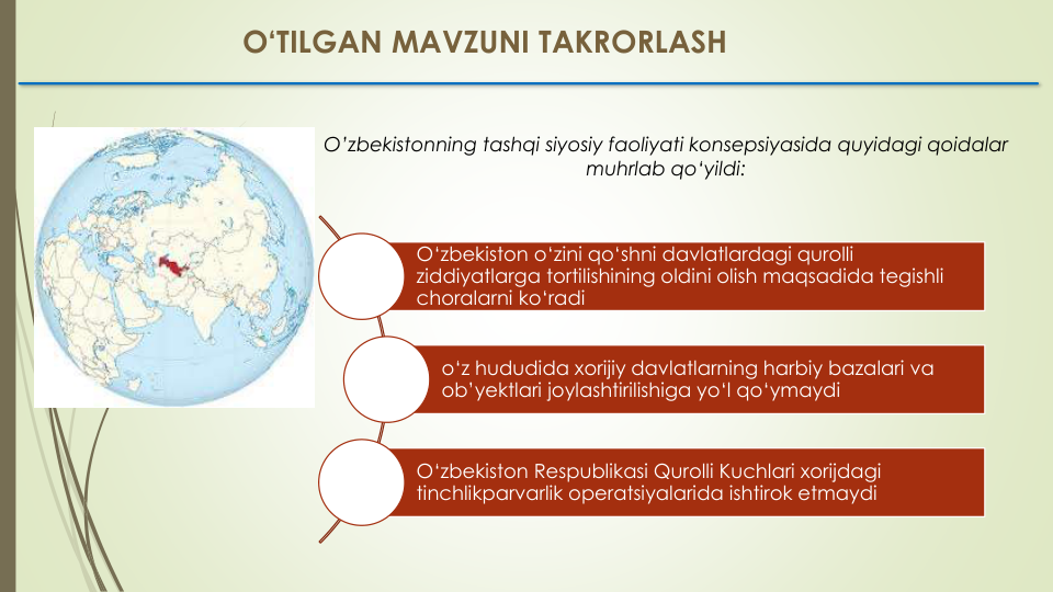 O‘TILGAN MAVZUNI TAKRORLASH
O‘zbekiston o‘zini qo‘shni davlatlardagi qurolli
ziddiyatlarga tortilishining oldini olish maqsadida tegishli
choralarni ko‘radi
o‘z hududida xorijiy davlatlarning harbiy bazalari va
ob’yektlari joylashtirilishiga yo‘l qo‘ymaydi
O‘zbekiston Respublikasi Qurolli Kuchlari xorijdagi
tinchlikparvarlik operatsiyalarida ishtirok etmaydi
O’zbekistonning tashqi siyosiy faoliyati konsepsiyasida quyidagi qoidalar
muhrlab qo‘yildi:
