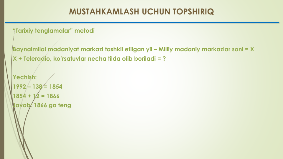 “Tarixiy tenglamalar” metodi
Baynalmilal madaniyat markazi tashkil etilgan yil – Milliy madaniy markazlar soni = X
X + Teleradio, ko’rsatuvlar necha tilda olib boriladi = ?
Yechish:
1992 – 138 = 1854
1854 + 12 = 1866
Javob: 1866 ga teng
MUSTAHKAMLASH UCHUN TOPSHIRIQ
