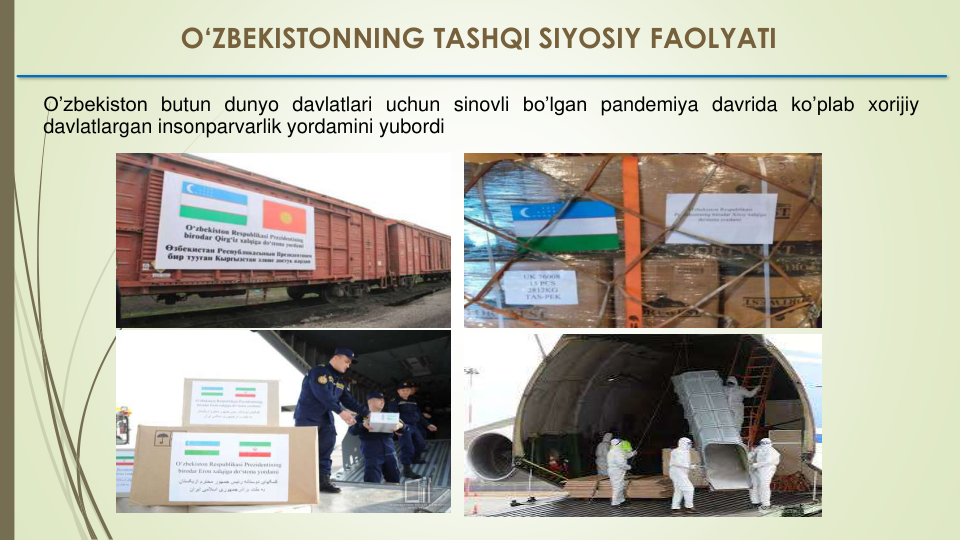 O’zbekiston butun dunyo davlatlari uchun sinovli bo’lgan pandemiya davrida ko’plab xorijiy
davlatlargan insonparvarlik yordamini yubordi
O‘ZBEKISTONNING TASHQI SIYOSIY FAOLYATI
