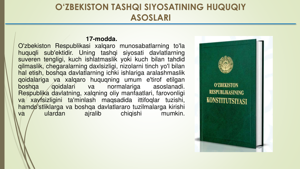 17-modda.
O'zbekiston Respublikasi xalqaro munosabatlarning to'la
huquqli
sub'ektidir.
Uning
tashqi
siyosati
davlatlarning
suveren tengligi, kuch ishlatmaslik yoki kuch bilan tahdid
qilmaslik, chegaralarning daxlsizligi, nizolarni tinch yo'l bilan
hal etish, boshqa davlatlarning ichki ishlariga aralashmaslik
qoidalariga va xalqaro huquqning umum e'tirof etilgan
boshqa
qoidalari
va
normalariga
asoslanadi.
Respublika davlatning, xalqning oliy manfaatlari, farovonligi
va
xavfsizligini
ta'minlash
maqsadida
ittifoqlar
tuzishi,
hamdo'stliklarga va boshqa davlatlararo tuzilmalarga kirishi
va
ulardan
ajralib
chiqishi
mumkin.
O‘ZBEKISTON TASHQI SIYOSATINING HUQUQIY 
ASOSLARI
