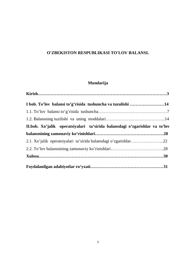 O'ZBEKISTON RESPUBLIKASI TO'LOV BALANSI.
Mundarija
Kirish………………………………………………………………………………3
I bob. To’lov  balansi to’g’risida  tushuncha va tuzulishi ……………………14
1.1. To’lov  balansi to’g’risida  tushuncha…………………………………………7
1.2. Balansning tuzilishi  va  uning  moddalari…………………………………...14
II.bob.  Хo’jalik  operatsiyalari  ta’sirida balansdagi o’zgarishlar va to’lov
balansnining zamonaviy ko’rinishlari…………………………………………28
2.1. Хo’jalik  operatsiyalari  ta’sirida balansdagi o’zgarishlar…………………..22
2.2. To’lov balansnining zamonaviy ko’rinishlari……………………………….28
Xulosa……………………………………………………………………………30
Foydalanilgan adabiyotlar ro‘yxati……………………………………………31
1

