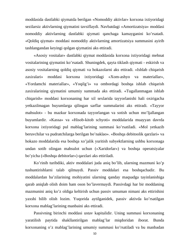moddasida dastlabki qiymatda berilgan «Nomoddiy aktivlar» korxona ixtiyoridagi
sezilarsiz aktivlarning qiymatini tavsiflaydi. Navbatdagi «Amortizatsiya» moddasi
nomoddiy  aktivlarning  dastlabki  qiymati  qanchaga  kamayganini  ko’rsatadi.
«Qoldiq qiymat» moddasi nomoddiy aktivlarning amortizatsiya summasini ayirib
tashlangandan keyingi qolgan qiymatini aks ettiradi.
«Asosiy vositalar» dastlabki qiymat moddasida korxona ixtiyoridagi mehnat
vositalarining qiymatini ko’rsatadi. Shuningdek, qayta tiklash qiymati - eskirish va
asosiy vositalarning qoldiq qiymati va hokazolarni aks ettiradi. «Ishlab chiqarish
zaxiralari»  moddasi  korxona  ixtiyoridagi  «Хom-ashyo  va  materiallar»,
«Yordamchi  materiallar»,  «Yoqilg’i»  va  ombordagi  boshqa  ishlab  chiqarish
zaxiralarining qiymatini umumiy summada aks ettiradi. «Тugallanmagan ishlab
chiqarish» moddasi korxonaning har xil sexlarida tayyorlanishi hali oxirigacha
yetkazilmagan  buyumlarga  qilingan  sarflar  summalarini  aks  ettiradi.  «Тayyor
mahsulot» - bu mazkur korxonada tayyorlangan va sotish uchun mo’ljallangan
buyumlardir. «Kassa»  va «Hisob-kitob schyoti» moddalarida muayyan davrda
korxona  ixtiyoridagi  pul  mablag’larining summasi  ko’rsatiladi. «Mol  yetkazib
beruvchilar va pudratchilarga berilgan bo’naklao». «Boshqa debitoolik qarzlari» va
hokazo moddalarida esa boshqa xo’jalik yuritish subyektlarning ushbu korxonaga
undan  sotib  olingan  mahsulot  uchun  («Хaridorlar»)  va  boshqa  operatsiyalar
bo’yicha («Boshqa debitorlar») qarzlari aks ettiriladi.
Ko’rinib turibdiki, aktiv moddalari juda aniq bo’lib, ularning mazmuni ko’p
tushuntirishlarni  talab  qilmaydi.  Passiv  moddalari  esa  boshqachadir.  Bu
moddalardan ba’zilarining mohiyatini ularning qanday maqsadga tayinlanishiga
qarab aniqlab olish doim ham oson bo’lavermaydi. Passivdagi har bir moddaning
mazmunini aniq ko’z oldiga keltirish uchun passiv umuman nimani aks ettirishini
yaxshi  bilib  olish  lozim.  Yuqorida  aytilganidek,  passiv  aktivda  ko’rsatilgan
korxona mablag’larining manbaini aks ettiradi.
Passivning birinchi moddasi  ustav kapitalidir. Uning summasi korxonaning
yaratilish  paytida  shakllantirilgan  mablag’lar  miqdoridan  iborat.  Bunda
korxonaning o’z mablag’larining umumiy summasi ko’rsatiladi va bu manbadan
10
