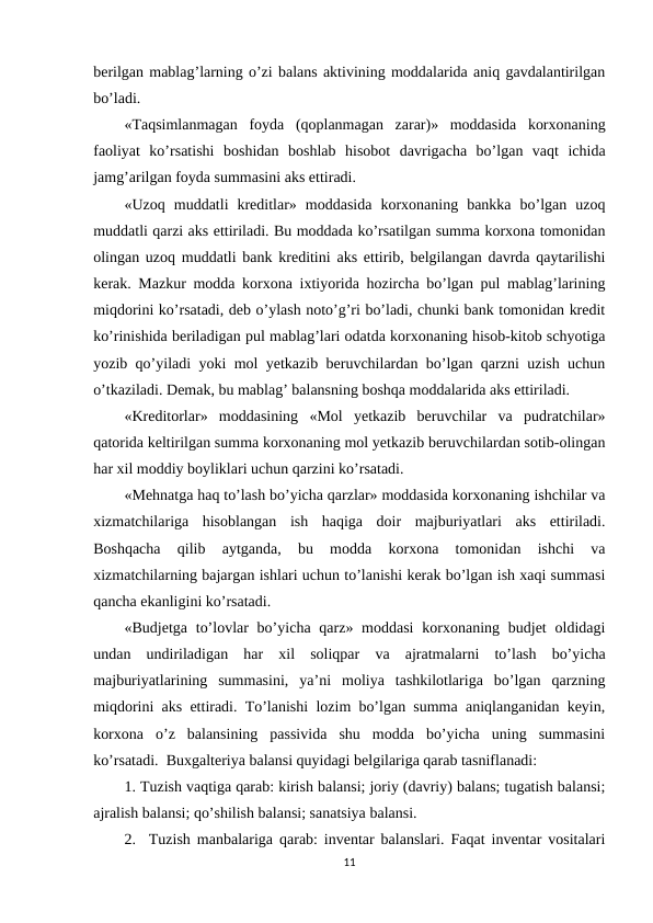 berilgan mablag’larning o’zi balans aktivining moddalarida aniq gavdalantirilgan
bo’ladi.
«Тaqsimlanmagan  foyda  (qoplanmagan  zarar)»  moddasida  korxonaning
faoliyat  ko’rsatishi  boshidan  boshlab  hisobot  davrigacha  bo’lgan  vaqt  ichida
jamg’arilgan foyda summasini aks ettiradi.
«Uzoq  muddatli  kreditlar»  moddasida  korxonaning  bankka  bo’lgan  uzoq
muddatli qarzi aks ettiriladi. Bu moddada ko’rsatilgan summa korxona tomonidan
olingan uzoq muddatli bank kreditini aks ettirib, belgilangan davrda qaytarilishi
kerak. Mazkur modda korxona ixtiyorida hozircha bo’lgan pul mablag’larining
miqdorini ko’rsatadi, deb o’ylash noto’g’ri bo’ladi, chunki bank tomonidan kredit
ko’rinishida beriladigan pul mablag’lari odatda korxonaning hisob-kitob schyotiga
yozib qo’yiladi yoki mol yetkazib beruvchilardan bo’lgan qarzni uzish uchun
o’tkaziladi. Demak, bu mablag’ balansning boshqa moddalarida aks ettiriladi.
«Kreditorlar»  moddasining  «Mol  yetkazib  beruvchilar  va  pudratchilar»
qatorida keltirilgan summa korxonaning mol yetkazib beruvchilardan sotib-olingan
har xil moddiy boyliklari uchun qarzini ko’rsatadi.
«Mehnatga haq to’lash bo’yicha qarzlar» moddasida korxonaning ishchilar va
xizmatchilariga  hisoblangan  ish  haqiga  doir  majburiyatlari  aks  ettiriladi.
Boshqacha  qilib  aytganda,  bu  modda  korxona  tomonidan  ishchi  va
xizmatchilarning bajargan ishlari uchun to’lanishi kerak bo’lgan ish xaqi summasi
qancha ekanligini ko’rsatadi.
«Budjetga to’lovlar  bo’yicha qarz» moddasi  korxonaning budjet  oldidagi
undan  undiriladigan  har  xil  soliqpar  va  ajratmalarni  to’lash  bo’yicha
majburiyatlarining  summasini,  ya’ni  moliya  tashkilotlariga  bo’lgan  qarzning
miqdorini aks ettiradi. Тo’lanishi lozim bo’lgan summa aniqlanganidan keyin,
korxona  o’z  balansining  passivida  shu  modda  bo’yicha  uning  summasini
ko’rsatadi.  Buxgalteriya balansi quyidagi belgilariga qarab tasniflanadi:
1. Тuzish vaqtiga qarab: kirish balansi; joriy (davriy) balans; tugatish balansi;
ajralish balansi; qo’shilish balansi; sanatsiya balansi.
2.  Тuzish manbalariga qarab: inventar balanslari. Faqat inventar vositalari
11
