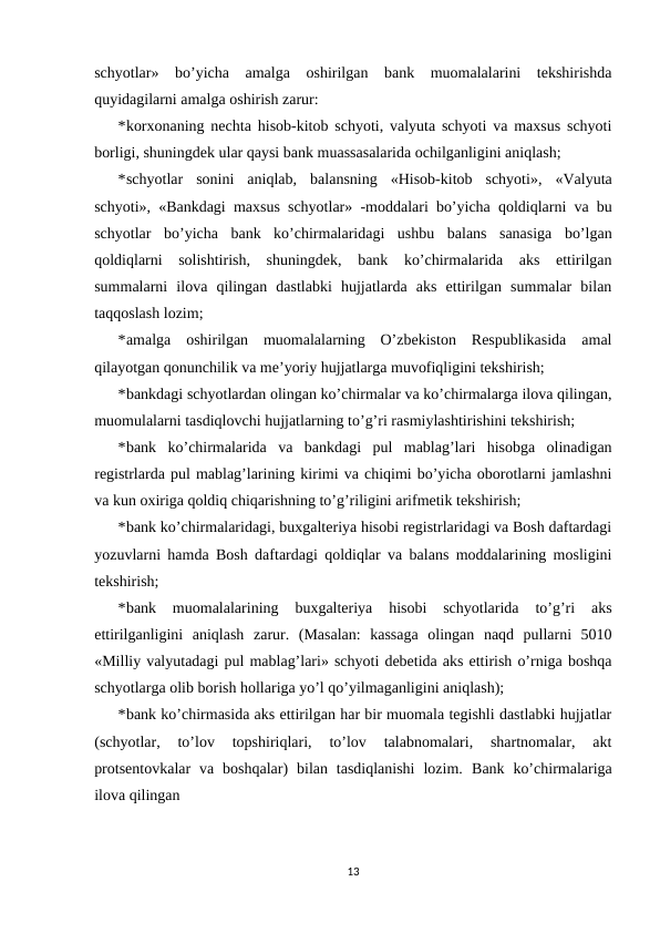 schyotlar»  bo’yicha  amalga  oshirilgan  bank  muomalalarini  tekshirishda
quyidagilarni amalga oshirish zarur: 
*korxonaning nechta hisob-kitob schyoti, valyuta schyoti va maxsus schyoti
borligi, shuningdek ular qaysi bank muassasalarida ochilganligini aniqlash; 
*schyotlar  sonini  aniqlab,  balansning  «Hisob-kitob  schyoti»,  «Valyuta
schyoti», «Bankdagi maxsus schyotlar» -moddalari bo’yicha qoldiqlarni va bu
schyotlar  bo’yicha  bank  ko’chirmalaridagi  ushbu  balans  sanasiga  bo’lgan
qoldiqlarni  solishtirish,  shuningdek,  bank  ko’chirmalarida  aks  ettirilgan
summalarni  ilova  qilingan  dastlabki  hujjatlarda  aks  ettirilgan  summalar  bilan
taqqoslash lozim; 
*amalga  oshirilgan  muomalalarning  O’zbekiston  Respublikasida  amal
qilayotgan qonunchilik va me’yoriy hujjatlarga muvofiqligini tekshirish; 
*bankdagi schyotlardan olingan ko’chirmalar va ko’chirmalarga ilova qilingan,
muomulalarni tasdiqlovchi hujjatlarning to’g’ri rasmiylashtirishini tekshirish; 
*bank  ko’chirmalarida  va  bankdagi  pul  mablag’lari  hisobga  olinadigan
registrlarda pul mablag’larining kirimi va chiqimi bo’yicha oborotlarni jamlashni
va kun oxiriga qoldiq chiqarishning to’g’riligini arifmetik tekshirish; 
*bank ko’chirmalaridagi, buxgalteriya hisobi registrlaridagi va Bosh daftardagi
yozuvlarni hamda Bosh daftardagi qoldiqlar va balans moddalarining mosligini
tekshirish;  
*bank  muomalalarining  buxgalteriya  hisobi  schyotlarida  to’g’ri  aks
ettirilganligini  aniqlash  zarur.  (Masalan:  kassaga  olingan  naqd  pullarni  5010
«Milliy valyutadagi pul mablag’lari» schyoti debetida aks ettirish o’rniga boshqa
schyotlarga olib borish hollariga yo’l qo’yilmaganligini aniqlash); 
*bank ko’chirmasida aks ettirilgan har bir muomala tegishli dastlabki hujjatlar
(schyotlar,  to’lov  topshiriqlari,  to’lov  talabnomalari,  shartnomalar,  akt
protsentovkalar  va  boshqalar)  bilan  tasdiqlanishi  lozim.  Bank  ko’chirmalariga
ilova qilingan 
13
