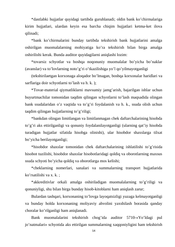 *dastlabki hujjatlar quyidagi tartibda guruhlanadi; oldin bank ko’chirmalariga
kirim  hujjatlari,  ulardan  keyin  esa  barcha  chiqim  hujjatlari  ketma-ket  ilova
qilinadi; 
*bank  ko’chirmalarini  bunday  tartibda  tekshirish  bank  hujjatlarini  amalga
oshirilgan  muomalalarning  mohiyatiga  ko’ra  tekshirish  bilan  birga  amalga
oshirilishi kerak. Bunda auditor quyidagilarni aniqlashi lozim: 
*tovarsiz  schyotlar  va  boshqa  noqonuniy  muomalalar  bo’yicha  bo’naklar
(avanslar) va to’lovlarning noto’g’ri o’tkazilishiga yo’l qo’yilmayotganligi 
(tekshirilaetgan korxonaga aloqador bo’lmagan, boshqa korxonalar haridlari va
sarflariga doir schyotlarni to’lash va h. k. ); 
*Tovar-material qiymatliklarni mavsumiy jamg’arish, bajarilgan ishlar uchun
buyurtmachilar tomonidan taqdim qilingan schyotlarni to’lash maqsadida olingan
bank ssudalaridan o’z vaqtida va to’g’ri foydalanish va h. k., ssuda olish uchun
taqdim qilingan hujjatlarning to’g’riligi; 
*bankdan olingan limitlangan va limitlanmagan chek daftarchalarining hisobda
to’g’ri aks ettirilganligi va qonuniy foydalanilayotganligi (ularning qat’iy hisobda
turadigan  hujjatlar  sifatida  hisobga  olinishi),  ular  hisobdor  shaxslarga  tilxat
bo’yicha berilayotganligi; 
*hisobdor shaxslar  tomonidan chek daftarchalarining ishlatilishi  to’g’risida
hisobot tuzilishi, hisobdor shaxslar hisobotlaridagi qoldiq va oborotlarning maxsus
ssuda schyoti bo’yicha qoldiq va oborotlarga mos kelishi; 
*cheklarning  nomerlari,  sanalari  va  summalarning  transport  hujjatlarida
ko’rsatilishi va x. k. ; 
*akkreditivlar  orkali  amalga  oshiriladigan  muomalalarning  to’g’riligi  va
qonuniyligi, shu bilan birga bunday hisob-kitoblarni ham aniqlash zarur; 
Bulardan tashqari, korxonaning to’lovga layoqatsizligi yuzaga kelmayotganligi
va bunday holda korxonaning moliyaviy ahvolini  yaxshilash  borasida  qanday
choralar ko’rilganligi ham aniqlanadi.  
Bank  muomalalarini  tekshirish  chog’ida  auditor  5710-«Yo’ldagi  pul
jo’natmalari» schyotida aks ettirilgan summalarning xaqqoniyligini ham tekshirish
14
