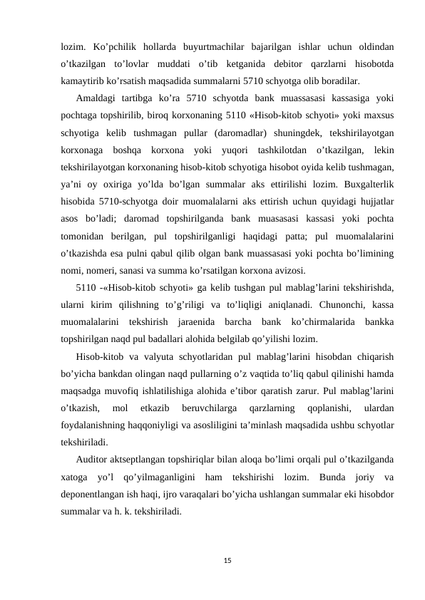 lozim.  Ko’pchilik  hollarda  buyurtmachilar  bajarilgan  ishlar  uchun  oldindan
o’tkazilgan  to’lovlar  muddati  o’tib  ketganida  debitor  qarzlarni  hisobotda
kamaytirib ko’rsatish maqsadida summalarni 5710 schyotga olib boradilar.  
Amaldagi  tartibga  ko’ra  5710  schyotda  bank  muassasasi  kassasiga  yoki
pochtaga topshirilib, biroq korxonaning 5110 «Hisob-kitob schyoti» yoki maxsus
schyotiga  kelib  tushmagan  pullar  (daromadlar)  shuningdek,  tekshirilayotgan
korxonaga  boshqa  korxona  yoki  yuqori  tashkilotdan  o’tkazilgan,  lekin
tekshirilayotgan korxonaning hisob-kitob schyotiga hisobot oyida kelib tushmagan,
ya’ni  oy  oxiriga  yo’lda  bo’lgan  summalar  aks  ettirilishi  lozim.  Buxgalterlik
hisobida 5710-schyotga doir muomalalarni aks ettirish uchun quyidagi hujjatlar
asos  bo’ladi;  daromad  topshirilganda  bank  muasasasi  kassasi  yoki  pochta
tomonidan  berilgan,  pul  topshirilganligi  haqidagi  patta;  pul  muomalalarini
o’tkazishda esa pulni qabul qilib olgan bank muassasasi yoki pochta bo’limining
nomi, nomeri, sanasi va summa ko’rsatilgan korxona avizosi.  
5110 -«Hisob-kitob schyoti» ga kelib tushgan pul mablag’larini tekshirishda,
ularni  kirim  qilishning  to’g’riligi  va  to’liqligi  aniqlanadi.  Chunonchi,  kassa
muomalalarini  tekshirish  jaraenida  barcha  bank  ko’chirmalarida  bankka
topshirilgan naqd pul badallari alohida belgilab qo’yilishi lozim.  
Hisob-kitob va valyuta schyotlaridan pul  mablag’larini  hisobdan  chiqarish
bo’yicha bankdan olingan naqd pullarning o’z vaqtida to’liq qabul qilinishi hamda
maqsadga muvofiq ishlatilishiga alohida e’tibor qaratish zarur. Pul mablag’larini
o’tkazish,  mol  etkazib  beruvchilarga  qarzlarning  qoplanishi,  ulardan
foydalanishning haqqoniyligi va asosliligini ta’minlash maqsadida ushbu schyotlar
tekshiriladi.  
Auditor aktseptlangan topshiriqlar bilan aloqa bo’limi orqali pul o’tkazilganda
xatoga  yo’l  qo’yilmaganligini  ham  tekshirishi  lozim.  Bunda  joriy  va
deponentlangan ish haqi, ijro varaqalari bo’yicha ushlangan summalar eki hisobdor
summalar va h. k. tekshiriladi.  
15
