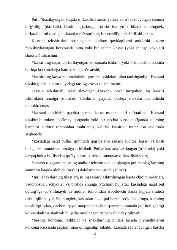 Pul o’tkazilayotgan vaqtda o’tkazilish xususiyatlari va o’tkazilayotgan summa
to’g’riligi  (dastlabki  hisob  hujjatlariga  solishtirish  yo’li  bilan)  shuningdek,
o’tkazishlarni oladigan shaxslar ro’yxatining ishonchliligi tekshirilishi lozim.  
Kassani  tekshirishni  boshlaganda  auditor  quyidagilarni  aniqlashi  lozim:
*tekshirilayotgan korxonada bitta yoki bir nechta kassir (yoki shunga vakolatli
shaxslar) ishlashini; 
*kassirning faqat tekshirilayotgan korxonada ishlashi yoki o’rindoshlik asosida
boshqa korxonalarga ham xizmat ko’rsatishi; 
*kassirning kassa muomalalarini yuritish qoidalari bilan tanishganligi; Kassani
tekshirganda auditor quyidagi tartibga rioya qilishi lozim: 
kassani  tekshirish,  tekshirilayotgan  korxona  bosh  buxgalteri  va  kassiri
ishtirokida  amalga  oshiriladi,  tekshirish  paytida  boshqa  shaxslar  qatnashishi
mumkin emas; 
*kassani  tekshirish paytida barcha kassa  muomalalari  to’xtatiladi. Kassani
tekshirish imkoni bo’lmay qolganda yoki bir nechta kassa bo’lganda ularning
barchasi  auditor  tomonidan  muhrlanib,  kalitlar  kassirda,  muhr  esa  auditorda
saqlanadi; 
*kassadagi naqd pullar, qimmatli qog’ozlarni sanash auditor, kassir va bosh
buxgalter tomonidan amalga oshiriladi. Pullar kassada taxtlangan (o’ramda) yoki
tarqoq holda bo’lishdan qat’iy nazar, barchasi sanoqdan o’tkazilishi shart; 
*sanash tugaganidan so’ng auditor tekshiruvda aniqlangan pul mablag’larining
summasi haqida alohida (oraliq) dalolatnoma tuzadi (1ilova).  
*turli shaxslarning tilxatlari, to’liq rasmiylashtirilmagan kassa chiqim orderlari,
vedomostlar, schyotlar va boshqa shunga o’xshash hujjatlar kassadagi naqd pul
qoldig’iga qo’shilmaydi va auditor tomonidan isbotlovchi kassa hujjati sifatida
qabul qilinmaydi. Shuningdek, kassadan naqd pul berish bo’yicha kimga, kimning
topshirigi bilan, qachon, qaysi maqsadlar uchun qancha summada pul berilganligi
ko’rsatiladi va shubxali hujjatlar aniqlanganida ham shunday qilinadi;  
*boshqa  korxona,  tashkilot  va  shaxslarning  pullari  hamda  qiymatliklarini
korxona kassasida saqlash man qilinganligi sababli, kassada saqlanayotgan barcha
16
