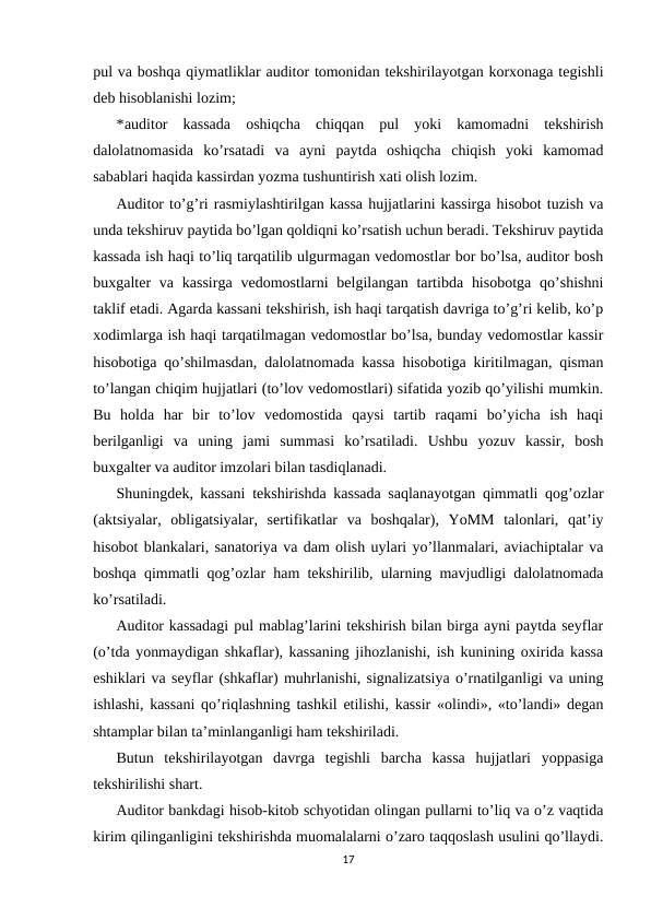 pul va boshqa qiymatliklar auditor tomonidan tekshirilayotgan korxonaga tegishli
deb hisoblanishi lozim; 
*auditor  kassada  oshiqcha  chiqqan  pul  yoki  kamomadni  tekshirish
dalolatnomasida  ko’rsatadi  va  ayni  paytda  oshiqcha  chiqish  yoki  kamomad
sabablari haqida kassirdan yozma tushuntirish xati olish lozim.  
Auditor to’g’ri rasmiylashtirilgan kassa hujjatlarini kassirga hisobot tuzish va
unda tekshiruv paytida bo’lgan qoldiqni ko’rsatish uchun beradi. Tekshiruv paytida
kassada ish haqi to’liq tarqatilib ulgurmagan vedomostlar bor bo’lsa, auditor bosh
buxgalter  va kassirga  vedomostlarni  belgilangan tartibda  hisobotga  qo’shishni
taklif etadi. Agarda kassani tekshirish, ish haqi tarqatish davriga to’g’ri kelib, ko’p
xodimlarga ish haqi tarqatilmagan vedomostlar bo’lsa, bunday vedomostlar kassir
hisobotiga qo’shilmasdan, dalolatnomada kassa hisobotiga kiritilmagan, qisman
to’langan chiqim hujjatlari (to’lov vedomostlari) sifatida yozib qo’yilishi mumkin.
Bu  holda  har  bir  to’lov  vedomostida  qaysi  tartib  raqami  bo’yicha  ish  haqi
berilganligi  va  uning  jami  summasi  ko’rsatiladi.  Ushbu  yozuv  kassir,  bosh
buxgalter va auditor imzolari bilan tasdiqlanadi.  
Shuningdek, kassani tekshirishda kassada saqlanayotgan qimmatli qog’ozlar
(aktsiyalar,  obligatsiyalar,  sertifikatlar  va  boshqalar),  YoMM  talonlari,  qat’iy
hisobot blankalari, sanatoriya va dam olish uylari yo’llanmalari, aviachiptalar va
boshqa qimmatli qog’ozlar ham tekshirilib, ularning mavjudligi dalolatnomada
ko’rsatiladi.  
Auditor kassadagi pul mablag’larini tekshirish bilan birga ayni paytda seyflar
(o’tda yonmaydigan shkaflar), kassaning jihozlanishi, ish kunining oxirida kassa
eshiklari va seyflar (shkaflar) muhrlanishi, signalizatsiya o’rnatilganligi va uning
ishlashi, kassani qo’riqlashning tashkil etilishi, kassir «olindi», «to’landi» degan
shtamplar bilan ta’minlanganligi ham tekshiriladi.  
Butun  tekshirilayotgan  davrga  tegishli  barcha  kassa  hujjatlari  yoppasiga
tekshirilishi shart.  
Auditor bankdagi hisob-kitob schyotidan olingan pullarni to’liq va o’z vaqtida
kirim qilinganligini tekshirishda muomalalarni o’zaro taqqoslash usulini qo’llaydi.
17
