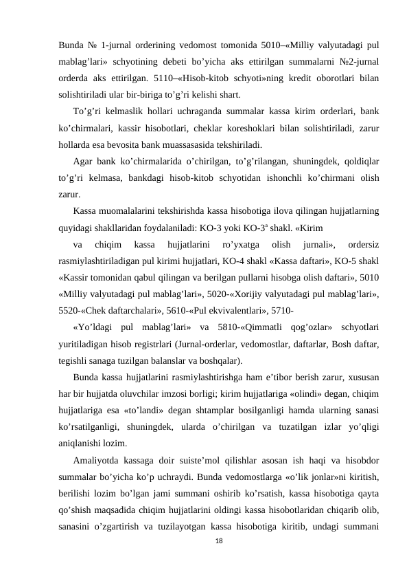 Bunda № 1-jurnal orderining vedomost tomonida 5010–«Milliy valyutadagi pul
mablag’lari»  schyotining  debeti  bo’yicha  aks  ettirilgan summalarni  №2-jurnal
orderda  aks  ettirilgan.  5110–«Hisob-kitob schyoti»ning  kredit  oborotlari  bilan
solishtiriladi ular bir-biriga to’g’ri kelishi shart.  
To’g’ri kelmaslik hollari uchraganda summalar kassa kirim orderlari, bank
ko’chirmalari, kassir hisobotlari, cheklar koreshoklari bilan solishtiriladi, zarur
hollarda esa bevosita bank muassasasida tekshiriladi.  
Agar bank ko’chirmalarida o’chirilgan, to’g’rilangan, shuningdek, qoldiqlar
to’g’ri  kelmasa,  bankdagi  hisob-kitob  schyotidan  ishonchli  ko’chirmani  olish
zarur.  
Kassa muomalalarini tekshirishda kassa hisobotiga ilova qilingan hujjatlarning
quyidagi shakllaridan foydalaniladi: KO-3 yoki KO-3a shakl. «Kirim 
va  chiqim  kassa  hujjatlarini  ro’yxatga  olish  jurnali»,  ordersiz
rasmiylashtiriladigan pul kirimi hujjatlari, KO-4 shakl «Kassa daftari», KO-5 shakl
«Kassir tomonidan qabul qilingan va berilgan pullarni hisobga olish daftari», 5010
«Milliy valyutadagi pul mablag’lari», 5020-«Xorijiy valyutadagi pul mablag’lari»,
5520-«Chek daftarchalari», 5610-«Pul ekvivalentlari», 5710-
«Yo’ldagi  pul  mablag’lari»  va  5810-«Qimmatli  qog’ozlar»  schyotlari
yuritiladigan hisob registrlari (Jurnal-orderlar, vedomostlar, daftarlar, Bosh daftar,
tegishli sanaga tuzilgan balanslar va boshqalar).  
Bunda kassa hujjatlarini rasmiylashtirishga ham e’tibor berish zarur, xususan
har bir hujjatda oluvchilar imzosi borligi; kirim hujjatlariga «olindi» degan, chiqim
hujjatlariga esa «to’landi» degan shtamplar bosilganligi hamda ularning sanasi
ko’rsatilganligi,  shuningdek,  ularda  o’chirilgan  va  tuzatilgan  izlar  yo’qligi
aniqlanishi lozim.  
Amaliyotda kassaga  doir  suiste’mol  qilishlar  asosan  ish haqi  va hisobdor
summalar bo’yicha ko’p uchraydi. Bunda vedomostlarga «o’lik jonlar»ni kiritish,
berilishi lozim bo’lgan jami summani oshirib ko’rsatish, kassa hisobotiga qayta
qo’shish maqsadida chiqim hujjatlarini oldingi kassa hisobotlaridan chiqarib olib,
sanasini o’zgartirish va tuzilayotgan kassa hisobotiga kiritib, undagi summani
18
