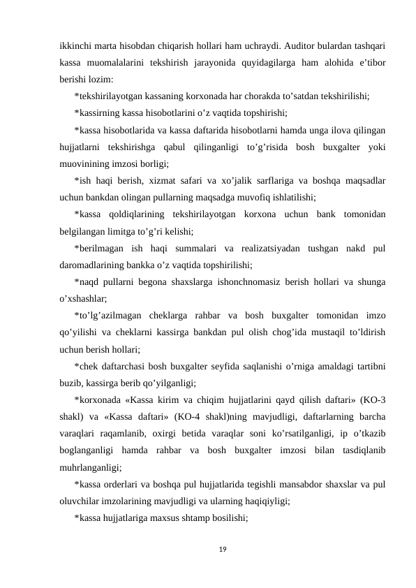 ikkinchi marta hisobdan chiqarish hollari ham uchraydi. Auditor bulardan tashqari
kassa  muomalalarini  tekshirish  jarayonida  quyidagilarga  ham  alohida  e’tibor
berishi lozim: 
*tekshirilayotgan kassaning korxonada har chorakda to’satdan tekshirilishi; 
*kassirning kassa hisobotlarini o’z vaqtida topshirishi; 
*kassa hisobotlarida va kassa daftarida hisobotlarni hamda unga ilova qilingan
hujjatlarni  tekshirishga  qabul  qilinganligi  to’g’risida  bosh  buxgalter  yoki
muovinining imzosi borligi; 
*ish haqi berish, xizmat safari va xo’jalik sarflariga va boshqa maqsadlar
uchun bankdan olingan pullarning maqsadga muvofiq ishlatilishi; 
*kassa  qoldiqlarining  tekshirilayotgan  korxona  uchun  bank  tomonidan
belgilangan limitga to’g’ri kelishi; 
*berilmagan  ish  haqi  summalari  va  realizatsiyadan  tushgan  nakd  pul
daromadlarining bankka o’z vaqtida topshirilishi; 
*naqd pullarni begona shaxslarga ishonchnomasiz berish hollari va shunga
o’xshashlar; 
*to’lg’azilmagan  cheklarga  rahbar  va  bosh  buxgalter  tomonidan  imzo
qo’yilishi va cheklarni kassirga bankdan pul olish chog’ida mustaqil to’ldirish
uchun berish hollari; 
*chek daftarchasi bosh buxgalter seyfida saqlanishi o’rniga amaldagi tartibni
buzib, kassirga berib qo’yilganligi; 
*korxonada «Kassa kirim va chiqim hujjatlarini qayd qilish daftari» (KO-3
shakl)  va  «Kassa  daftari»  (KO-4  shakl)ning  mavjudligi,  daftarlarning  barcha
varaqlari  raqamlanib,  oxirgi  betida  varaqlar  soni  ko’rsatilganligi,  ip  o’tkazib
boglanganligi  hamda  rahbar  va  bosh  buxgalter  imzosi  bilan  tasdiqlanib
muhrlanganligi; 
*kassa orderlari va boshqa pul hujjatlarida tegishli mansabdor shaxslar va pul
oluvchilar imzolarining mavjudligi va ularning haqiqiyligi;  
*kassa hujjatlariga maxsus shtamp bosilishi; 
19
