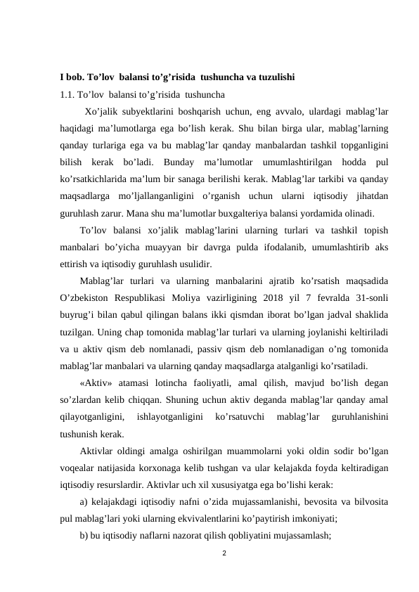 I bob. To’lov  balansi to’g’risida  tushuncha va tuzulishi 
1.1. To’lov  balansi to’g’risida  tushuncha
Хo’jalik subyektlarini boshqarish uchun, eng avvalo, ulardagi mablag’lar
haqidagi ma’lumotlarga ega bo’lish kerak. Shu bilan birga ular, mablag’larning
qanday turlariga ega va bu mablag’lar qanday manbalardan tashkil topganligini
bilish  kerak  bo’ladi.  Bunday  ma’lumotlar  umumlashtirilgan  hodda  pul
ko’rsatkichlarida ma’lum bir sanaga berilishi kerak. Mablag’lar tarkibi va qanday
maqsadlarga  mo’ljallanganligini  o’rganish  uchun  ularni  iqtisodiy  jihatdan
guruhlash zarur. Mana shu ma’lumotlar buxgalteriya balansi yordamida olinadi.
To’lov  balansi  xo’jalik  mablag’larini  ularning  turlari  va  tashkil  topish
manbalari  bo’yicha  muayyan  bir  davrga  pulda  ifodalanib,  umumlashtirib  aks
ettirish va iqtisodiy guruhlash usulidir.
Mablag’lar  turlari  va  ularning  manbalarini  ajratib  ko’rsatish  maqsadida
O’zbekiston  Respublikasi  Moliya  vazirligining  2018  yil  7  fevralda  31-sonli
buyrug’i bilan qabul qilingan balans ikki qismdan iborat bo’lgan jadval shaklida
tuzilgan. Uning chap tomonida mablag’lar turlari va ularning joylanishi keltiriladi
va u aktiv qism deb nomlanadi, passiv qism deb nomlanadigan o’ng tomonida
mablag’lar manbalari va ularning qanday maqsadlarga atalganligi ko’rsatiladi.
«Aktiv»  atamasi  lotincha  faoliyatli,  amal  qilish,  mavjud  bo’lish  degan
so’zlardan kelib chiqqan. Shuning uchun aktiv deganda mablag’lar qanday amal
qilayotganligini,  ishlayotganligini  ko’rsatuvchi  mablag’lar  guruhlanishini
tushunish kerak.
Aktivlar oldingi amalga oshirilgan muammolarni yoki oldin sodir bo’lgan
voqealar natijasida korxonaga kelib tushgan va ular kelajakda foyda keltiradigan
iqtisodiy resurslardir. Aktivlar uch xil xususiyatga ega bo’lishi kerak:
a) kelajakdagi iqtisodiy nafni o’zida mujassamlanishi, bevosita va bilvosita
pul mablag’lari yoki ularning ekvivalentlarini ko’paytirish imkoniyati;
b) bu iqtisodiy naflarni nazorat qilish qobliyatini mujassamlash;
2
